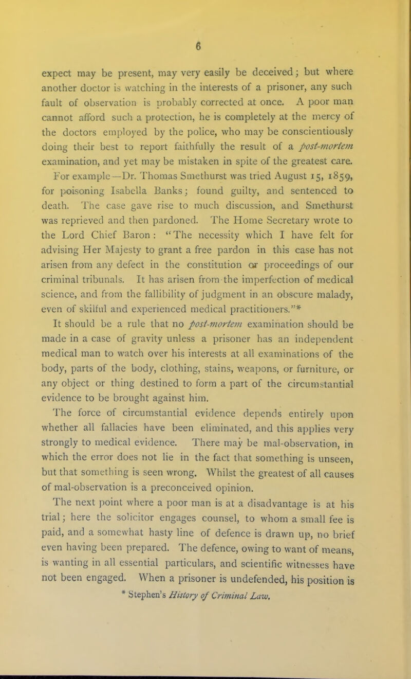 expect may be present, may very easily be deceived; but where another doctor is watching in the interests of a prisoner, any such fault of observation is probably corrected at once. A poor man cannot afford such a protection, he is completely at the mercy of the doctors employed by the police, who may be conscientiously doing their best to report faithfully the result of a post-mortem examination, and yet may be mistaken in spite of the greatest care. For example —Dr. Thomas Smethurst was tried August 15, 1859, for poisoning Isabella Banks; found guilty, and sentenced to death. The case gave rise to much discussion, and Smethurst was reprieved and then pardoned. The Home Secretary wrote to the Lord Chief Baron :  The necessity which I have felt for advising Her Majesty to grant a free pardon in this case has not arisen from any defect in the constitution or proceedings of our criminal tribunals. It has arisen from the imperfection of medical science, and from the fallibility of judgment in an obscure malady, even of skilful and experienced medical practitioners.* It should be a rule that no post-mortem examination should be made in a case of gravity unless a prisoner has an independent medical man to watch over his interests at all examinations of the body, parts of the body, clothing, stains, weapons, or furniture, or any object or thing destined to form a part of the circumstantial evidence to be brought against him. The force of circumstantial evidence depends entirely upon whether all fallacies have been eliminated, and this applies very strongly to medical evidence. There may be mal-observation, in which the error does not lie in the fact that something is unseen, but that something is seen wrong. Whilst the greatest of all causes of mal-observation is a preconceived opinion. The next point where a poor man is at a disadvantage is at his trial; here the solicitor engages counsel, to whom a small fee is paid, and a somewhat hasty line of defence is drawn up, no brief even having been prepared. The defence, owing to want of means, is wanting in all essential particulars, and scientific witnesses have not been engaged. When a prisoner is undefended, his position is * Stephen's History of Criminal Law,