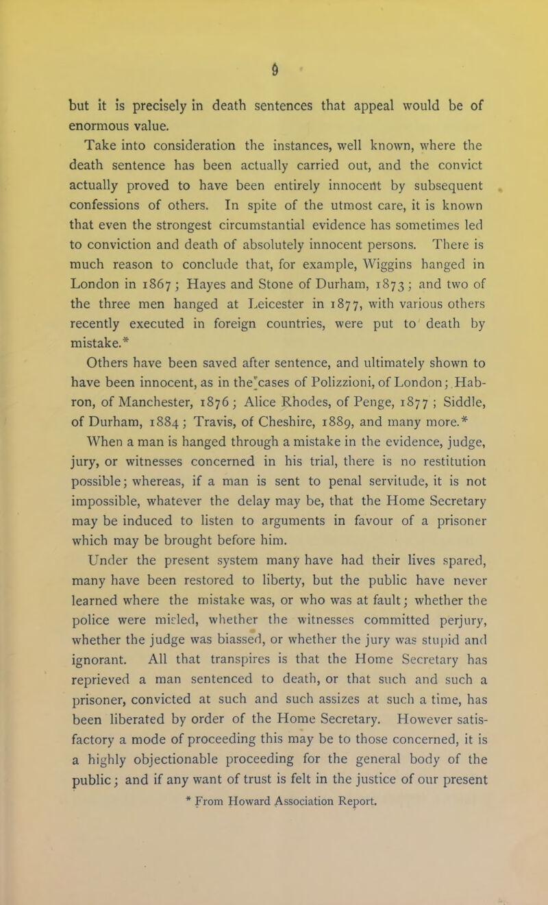 but it is precisely in death sentences that appeal would be of enormous value. Take into consideration the instances, well known, where the death sentence has been actually carried out, and the convict actually proved to have been entirely innocent by subsequent confessions of others. In spite of the utmost care, it is known that even the strongest circumstantial evidence has sometimes led to conviction and death of absolutely innocent persons. There is much reason to conclude that, for example, Wiggins hanged in London in 1867 ; Hayes and Stone of Durham, 1873 ; and two of the three men hanged at Leicester in 1877, with various others recently executed in foreign countries, were put to death by mistake.* Others have been saved after sentence, and ultimately shown to have been innocent, as in the^cases of Polizzioni, of London; Hab- ron, of Manchester, 1876; Alice Rhodes, of Penge, 1877 ; Siddle, of Durham, 1884; Travis, of Cheshire, 1889, and many more.* When a man is hanged through a mistake in the evidence, judge, jury, or witnesses concerned in his trial, there is no restitution possible; whereas, if a man is sent to penal servitude, it is not impossible, whatever the delay may be, that the Home Secretary may be induced to listen to arguments in favour of a prisoner which may be brought before him. Under the present system many have had their lives spared, many have been restored to liberty, but the public have never learned where the mistake was, or who was at fault; whether the police were raided, whether the witnesses committed perjury, whether the judge was biassed, or whether the jury was stupid and ignorant. All that transpires is that the Home Secretary has reprieved a man sentenced to death, or that such and such a prisoner, convicted at such and such assizes at such a time, has been liberated by order of the Home Secretary. However satis- factory a mode of proceeding this may be to those concerned, it is a highly objectionable proceeding for the general body of the public; and if any want of trust is felt in the justice of our present * From Howard Association Report.