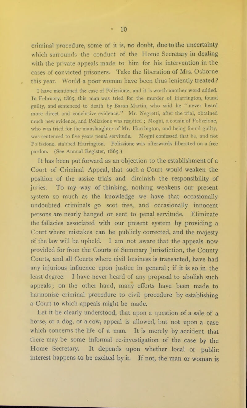 criminal procedure, some of it is, no doubt, due to the uncertainty which surrounds the conduct of the Home Secretary in dealing with the private appeals made to him for his intervention in the cases of convicted prisoners. Take the liberation of Mrs. Osborne this year. Would a poor woman have been thus leniently treated? I have mentioned the case of Polizzione, ami it is worth another word added. In February, 1865, this man was tried for the murder of Ilarrington, found guilty, and sentenced to death by Baron Martin, who said he never heard more direct and conclusive evidence. Mr. Negretti, after the trial, obtained much new evidence, and Polizzione was respited ; Mogni, a cousin of Polizzione, who was tried for the manslaughter of Mr. Ilarrington, and being found guilty, was sentenced to five years penal servitude. Mogni confessed that he, and not Polizzione, stabbed Harrington. Polizzione was afterwards liberated on a free pardon. (See Annual Register, 1S65.) It has been put forward as an objection to the establishment of a Court of Criminal Appeal, that such a Court would weaken the position of the assize trials and diminish the responsibility of juries. To my way of thinking, nothing weakens our present system so much as the knowledge we have that occasionally undoubted criminals go scot free, and occasionally innocent persons are nearly hanged or sent to penal servitude. Eliminate the fallacies associated with our present system by providing a Court where mistakes can be publicly corrected, and the majesty of the law will be upheld. I am not aware that the appeals now provided for from the Courts of Summary Jurisdiction, the County Courts, and all Courts where civil business is transacted, have had any injurious influence upon justice in general; if it is so in the least degree. I have never heard of any proposal to abolish such appeals; on the other hand, many efforts have been made to harmonize criminal procedure to civil procedure by establishing a Court to which appeals might be made. Let it be clearly understood, that upon a question of a sale of a horse, or a dog, or a cow, appeal is allowed, but not upon a case which concerns the life of a man. It is merely by accident that there may be some informal re-investigation of the case by the Home Secretary. It depends upon whether local or public interest happens to be excited by it. If not, the man or woman is