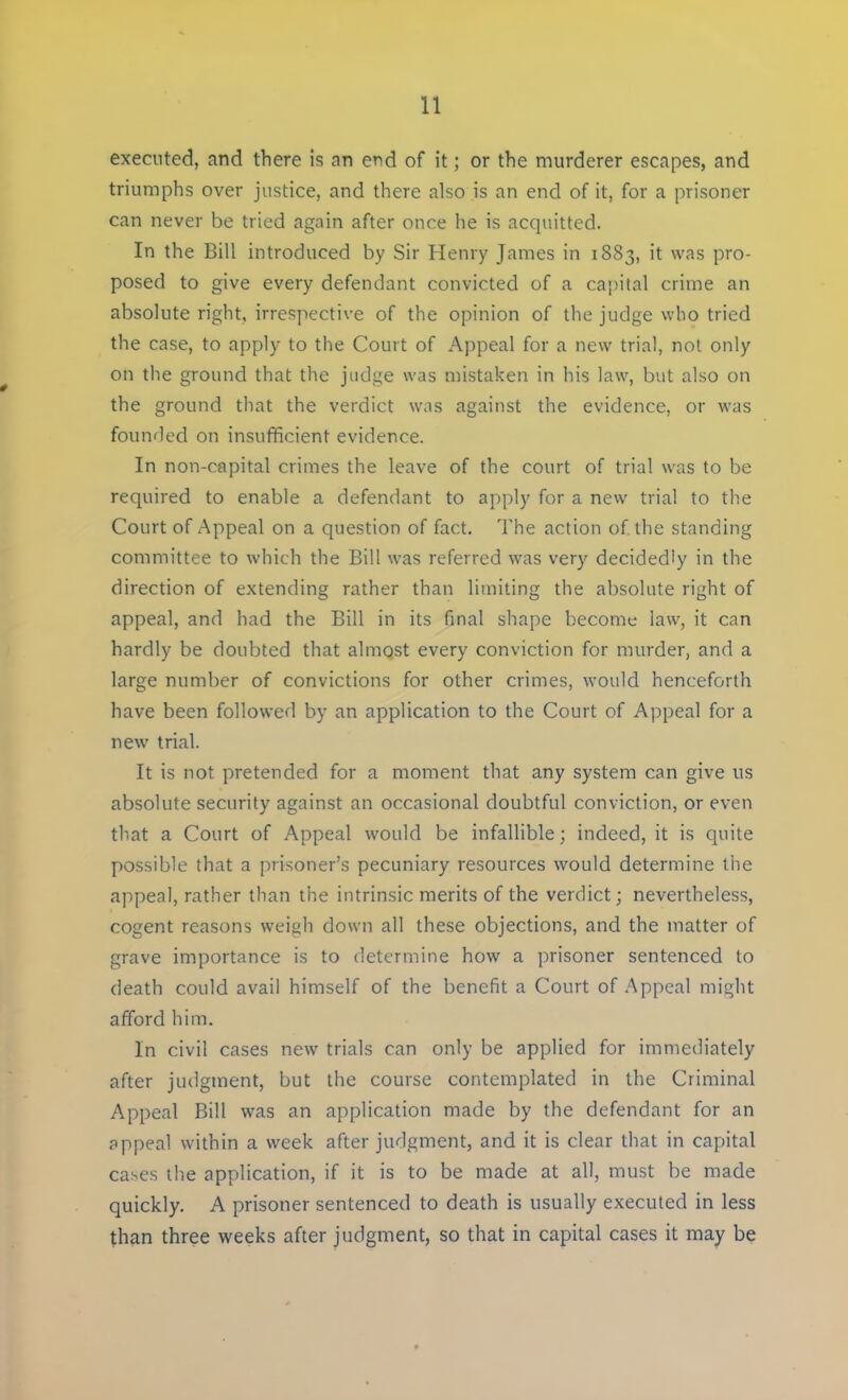 executed, and there is an end of it; or the murderer escapes, and triumphs over justice, and there also is an end of it, for a prisoner can never be tried again after once he is acquitted. In the Bill introduced by Sir Henry James in 1883, it was pro- posed to give every defendant convicted of a capital crime an absolute right, irrespective of the opinion of the judge who tried the case, to apply to the Court of Appeal for a new trial, not only on the ground that the judge was mistaken in his law, but also on the ground that the verdict was against the evidence, or was founded on insufficient evidence. In non-capital crimes the leave of the court of trial was to be required to enable a defendant to apply for a new trial to the Court of Appeal on a question of fact. The action of the standing committee to which the Bill was referred was very decidedly in the direction of extending rather than limiting the absolute right of appeal, and had the Bill in its final shape become law, it can hardly be doubted that almost every conviction for murder, and a large number of convictions for other crimes, would henceforth have been followed by an application to the Court of Appeal for a new trial. It is not pretended for a moment that any system can give us absolute security against an occasional doubtful conviction, or even that a Court of Appeal would be infallible; indeed, it is quite possible that a prisoner's pecuniary resources would determine the appeal, rather than the intrinsic merits of the verdict; nevertheless, cogent reasons weiyh down all these objections, and the matter of grave importance is to determine how a prisoner sentenced to death could avail himself of the benefit a Court of Appeal might afford him. In civil cases new trials can only be applied for immediately after judgment, but the course contemplated in the Criminal Appeal Bill was an application made by the defendant for an appeal within a week after judgment, and it is clear that in capital cases the application, if it is to be made at all, must be made quickly. A prisoner sentenced to death is usually executed in less than three weeks after judgment, so that in capital cases it may be