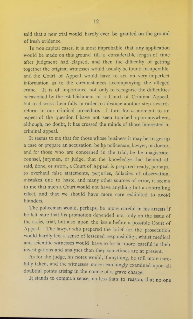 said that a new trial would hardly ever be granted on the ground of fresh evidence. In non-capital cases, it is most improbable that any application would be made on this ground till a considerable length of time after judgment had elapsed, and then the difficulty of getting together the original witnesses would usually be found insuperable, and the Court of Appeal would have to act on very imperfect information as to the circumstances accompanying the alleged crime. It is of importance not only to recognise the difficulties occasioned by the establishment of a Court of Criminal Appeal, but to discuss them fully in order to advance another step towards reform in our criminal procedure. I turn for a moment to an aspect of the question I have not seen touched upon anywhere, although, no doubt, it has crossed the minds of those interested in criminal appeal. It seems to me that for those whose business it may be to get up a case or prepare an accusation, be he policeman, lawyer, or doctor, and for those who are concerned in the trial, be he magistrate, counsel, juryman, or judge, that the knowledge that behind all said, done, or sworn, a Court of Appeal is prepared ready, perhaps, to overhaul false statements, perjuries, fallacies of observation, mistakes due to haste, and many other sources of error, it seems to me that such a Court would not have anything but a controlling effect, and that we should have more care exhibited to avoid blunders. The policeman would, perhaps, be more careful in his arrests if he felt sure that his promotion depended not only on the issue of the assize trial, but also upon the issue before a possible Court of Appeal. The lawyer who prepared the brief for the prosecution would hardly feel a sense of lessened responsibility, whilst medical and scientific witnesses would have to be far more careful in their investigations and analyses than they sometimes are at present. As for the judge, his notes would, if anything, be still more care- fully taken, and the witnesses more searchingly examined upon all doubtful points arising in the course of a grave charge. It stands to common sense, no less than to reason, that no one