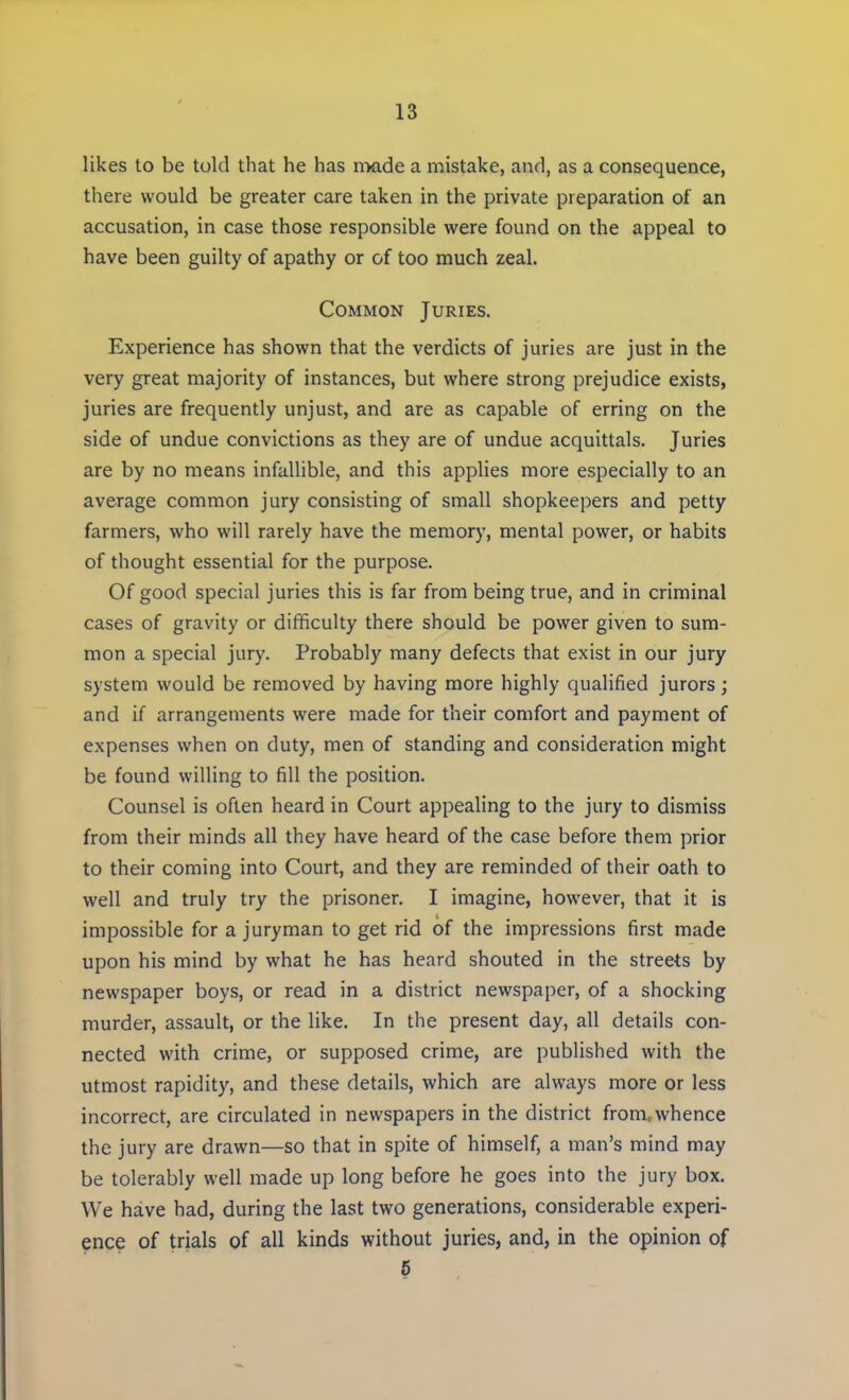 likes to be told that he has made a mistake, and, as a consequence, there would be greater care taken in the private preparation of an accusation, in case those responsible were found on the appeal to have been guilty of apathy or of too much zeal. Common Juries. Experience has shown that the verdicts of juries are just in the very great majority of instances, but where strong prejudice exists, juries are frequently unjust, and are as capable of erring on the side of undue convictions as they are of undue acquittals. Juries are by no means infallible, and this applies more especially to an average common jury consisting of small shopkeepers and petty farmers, who will rarely have the memory, mental power, or habits of thought essential for the purpose. Of good special juries this is far from being true, and in criminal cases of gravity or difficulty there should be power given to sum- mon a special jury. Probably many defects that exist in our jury system would be removed by having more highly qualified jurors; and if arrangements were made for their comfort and payment of expenses when on duty, men of standing and consideration might be found willing to fill the position. Counsel is often heard in Court appealing to the jury to dismiss from their minds all they have heard of the case before them prior to their coming into Court, and they are reminded of their oath to well and truly try the prisoner. I imagine, however, that it is impossible for a juryman to get rid of the impressions first made upon his mind by what he has heard shouted in the streets by newspaper boys, or read in a district newspaper, of a shocking murder, assault, or the like. In the present day, all details con- nected with crime, or supposed crime, are published with the utmost rapidity, and these details, which are always more or less incorrect, are circulated in newspapers in the district from,whence the jury are drawn—so that in spite of himself, a man's mind may be tolerably well made up long before he goes into the jury box. We have had, during the last two generations, considerable experi- ence of trials of all kinds without juries, and, in the opinion of 5