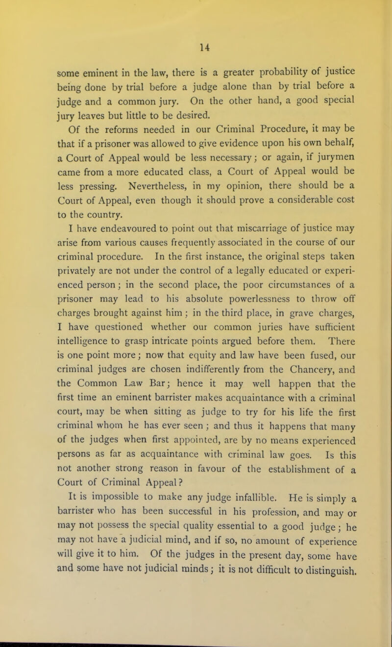 some eminent in the law, there is a greater probability of justice being done by trial before a judge alone than by trial before a judge and a common jury. On the other hand, a good special jury leaves but little to be desired. Of the reforms needed in our Criminal Procedure, it may be that if a prisoner was allowed to give evidence upon his own behalf, a Court of Appeal would be less necessary; or again, if jurymen came from a more educated class, a Court of Appeal would be less pressing. Nevertheless, in my opinion, there should be a Court of Appeal, even though it should prove a considerable cost to the country. I have endeavoured to point out that miscarriage of justice may arise from various causes frequently associated in the course of our criminal procedure. In the first instance, the original steps taken privately are not under the control of a legally educated or experi- enced person; in the second place, the poor circumstances of a prisoner may lead to his absolute powerlessness to throw off charges brought against him ; in the third place, in grave charges, I have questioned whether our common juries have sufficient intelligence to grasp intricate points argued before them. There is one point more; now that equity and law have been fused, our criminal judges are chosen indifferently from the Chancery, and the Common Law Bar; hence it may well happen that the first time an eminent barrister makes acquaintance with a criminal court, may be when sitting as judge to try for his life the first criminal whom he has ever seen ; and thus it happens that many of the judges when first appointed, are by no means experienced persons as far as acquaintance with criminal law goes. Is this not another strong reason in favour of the establishment of a Court of Criminal Appeal ? It is impossible to make any judge infallible. He is simply a barrister who has been successful in his profession, and may or may not possess the special quality essential to a good judge; he may not have a judicial mind, and if so, no amount of experience will give it to him. Of the judges in the present day, some have and some have not judicial minds; it is not difficult to distinguish.