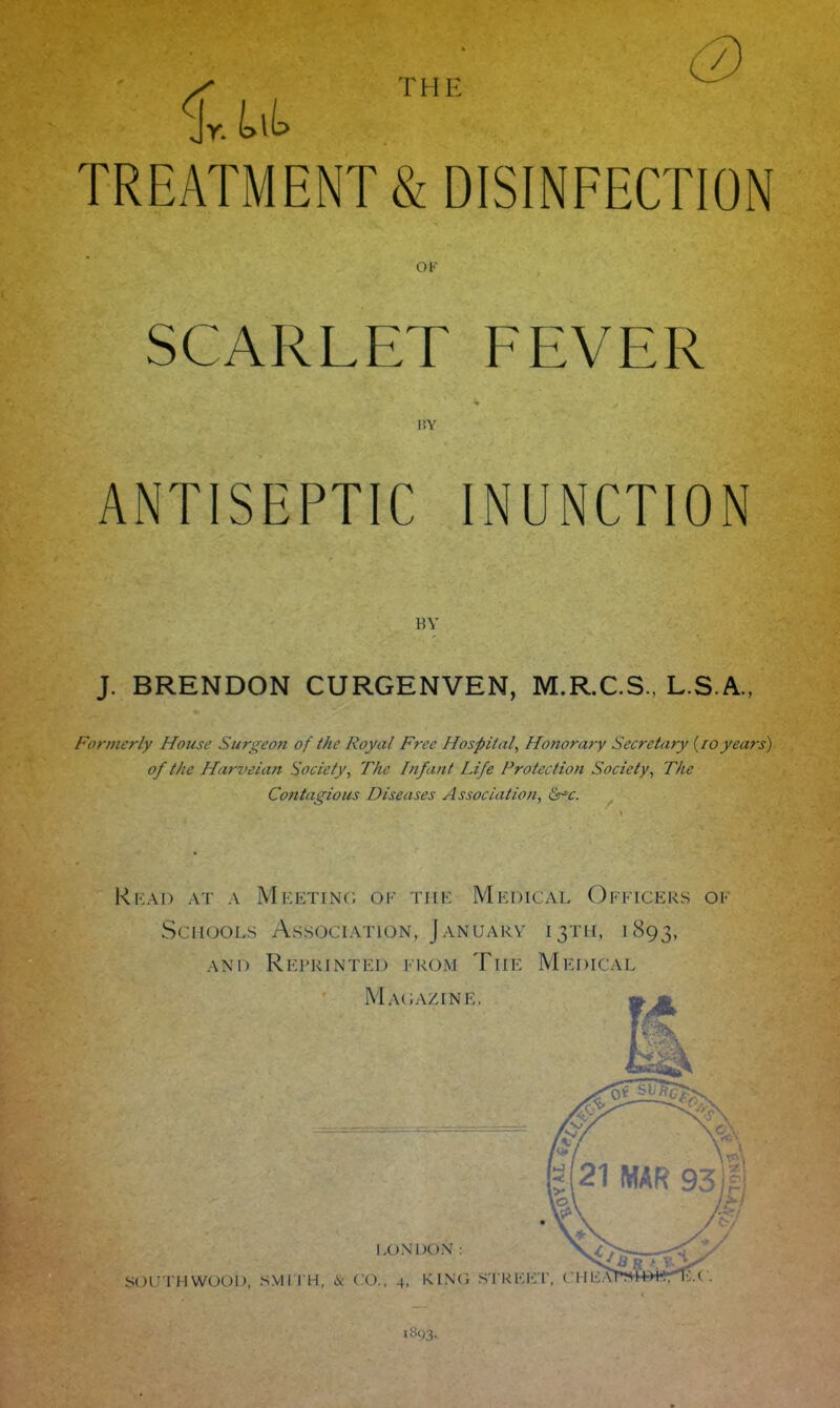 THE TREATMENT & DISINFECTION OF SCARLET FEVER HY ANTISEPTIC INUNCTION BY J. BRENDON CURGENVEN, M.R.C.S., L.S.A., Formerly House Surgeon of the Royal Free Hospital, Honorary Secretary (foyears) of the Harveian Society, The Infant Life Protection Society, The Contagious Diseases Association, Szr*c. Read at a Meeting oe the Medical Officers ok Schools Association, January 13TH, 1893, and Reprinted from The Medical Magazine, LONDON: SOUTHWOOD, SMITH, & CO., 4. KING STREET 10W3.