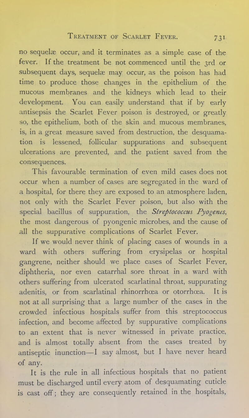 no sequelae occur, and it terminates as a simple case of the fever. If the treatment be not commenced until the 3rd or subsequent days, sequelae may occur, as the poison has had time to produce those changes in the epithelium of the mucous membranes and the kidneys which lead to their development. You can easily understand that if by early antisepsis the Scarlet Fever poison is destroyed, or greatly so, the epithelium, both of the skin and mucous membranes, is, in a great measure saved from destruction, the desquama- tion is lessened, follicular suppurations and subsequent ulcerations are prevented, and the patient saved from the consequences. This favourable termination of even mild cases does not occur when a number of cases are segregated in the ward of a hospital, for there they are exposed to an atmosphere laden, not only with the Scarlet Fever poison, but also with the special bacillus of suppuration, the Streptococcus Pyogenes, the most dangerous of pyongenic microbes, and the cause of all the suppurative complications of Scarlet Fever. If we would never think of placing cases of wounds in a ward with others suffering from erysipelas or hospital gangrene, neither should we place cases of Scarlet Fever, diphtheria, nor even catarrhal sore throat in a ward with others suffering from ulcerated scarlatinal throat, suppurating adenitis, or from scarlatinal rhinorrhcea or otorrhcea. It is not at all surprising that a large number of the cases in the crowded infectious hospitals suffer from this streptococcus infection, and become affected by suppurative complications to an extent that is never witnessed in private practice, and is almost totally absent from the cases treated by antiseptic inunction—I say almost, but I have never heard of any. It is the rule in all infectious hospitals that no patient must be discharged until every atom of desquamating cuticle is cast off; they are consequently retained in the hospitals,