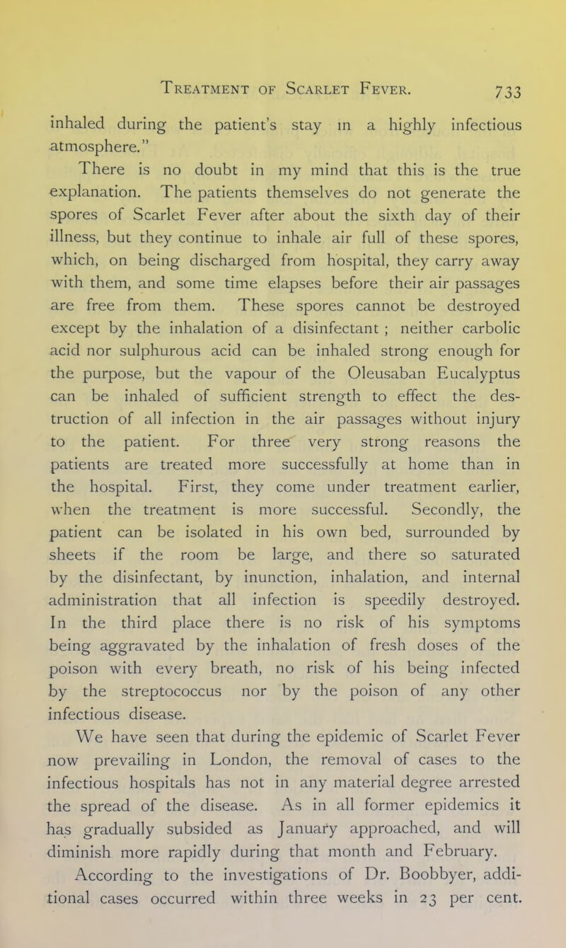 inhaled during the patient's stay in a highly infectious atmosphere. There is no doubt in my mind that this is the true explanation. The patients themselves do not generate the spores of Scarlet Fever after about the sixth day of their illness, but they continue to inhale air full of these spores, which, on being discharged from hospital, they carry away with them, and some time elapses before their air passages are free from them. These spores cannot be destroyed except by the inhalation of a disinfectant ; neither carbolic acid nor sulphurous acid can be inhaled strong enough for the purpose, but the vapour of the Oleusaban Eucalyptus can be inhaled of sufficient strength to effect the des- truction of all infection in the air passages without injury to the patient. For three very strong reasons the patients are treated more successfully at home than in the hospital. First, they come under treatment earlier, when the treatment is more successful. Secondly, the patient can be isolated in his own bed, surrounded by sheets if the room be large, and there so saturated by the disinfectant, by inunction, inhalation, and internal administration that all infection is speedily destroyed. In the third place there is no risk of his symptoms being aggravated by the inhalation of fresh doses of the poison with every breath, no risk of his being infected by the streptococcus nor by the poison of any other infectious disease. We have seen that during the epidemic of Scarlet Fever now prevailing in London, the removal of cases to the infectious hospitals has not in any material degree arrested the spread of the disease. As in all former epidemics it has gradually subsided as January approached, and will diminish more rapidly during that month and February. According to the investigations of Dr. Boobbyer, addi- tional cases occurred within three weeks in 23 per cent.