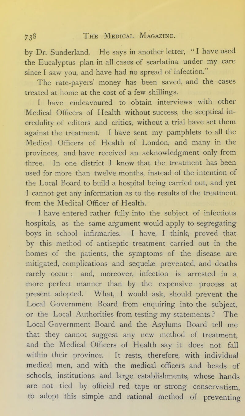 by Dr. Sunderland. He says in another letter,  I have used the Eucalyptus plan in all cases of scarlatina under my care since I saw you, and have had no spread of infection. The rate-payers' money has been saved, and the cases treated at home at the cost of a few shillings. I have endeavoured to obtain interviews with other Medical Officers of Health without success, the sceptical in- credulity of editors and critics, without a trial have set them against the treatment. I have sent my pamphlets to all the Medical Officers of Health of London, and many in the provinces, and have received an acknowledgment only from three. In one district I know that the treatment has been used for more than twelve months, instead of the intention of the Local Board to build a hospital being carried out, and yet I cannot get any information as to the results of the treatment from the Medical Officer of Health. I have entered rather fully into the subject of infectious hospitals, as the same argument would apply to segregating boys in school infirmaries. I have, I think, proved that by this method of antiseptic treatment carried out in the homes of the patients, the symptoms of the disease are mitigated, complications and sequelae prevented, and deaths rarely occur ; and, moreover, infection is arrested in a more perfect manner than by the expensive process at present adopted. What, I would ask, should prevent the Local Government Board from enquiring into the subject, or the Local Authorities from testing my statements ? The Local Government Board and the Asylums Board tell me that they cannot suggest any new method of treatment, and the Medical Officers of Health say it does not fall within their province. It rests, therefore, with individual medical men, and with the medical officers and heads of schools, institutions and large establishments, whose hands are not tied by official red tape or strong conservatism, to adopt this simple and rational method of preventino-