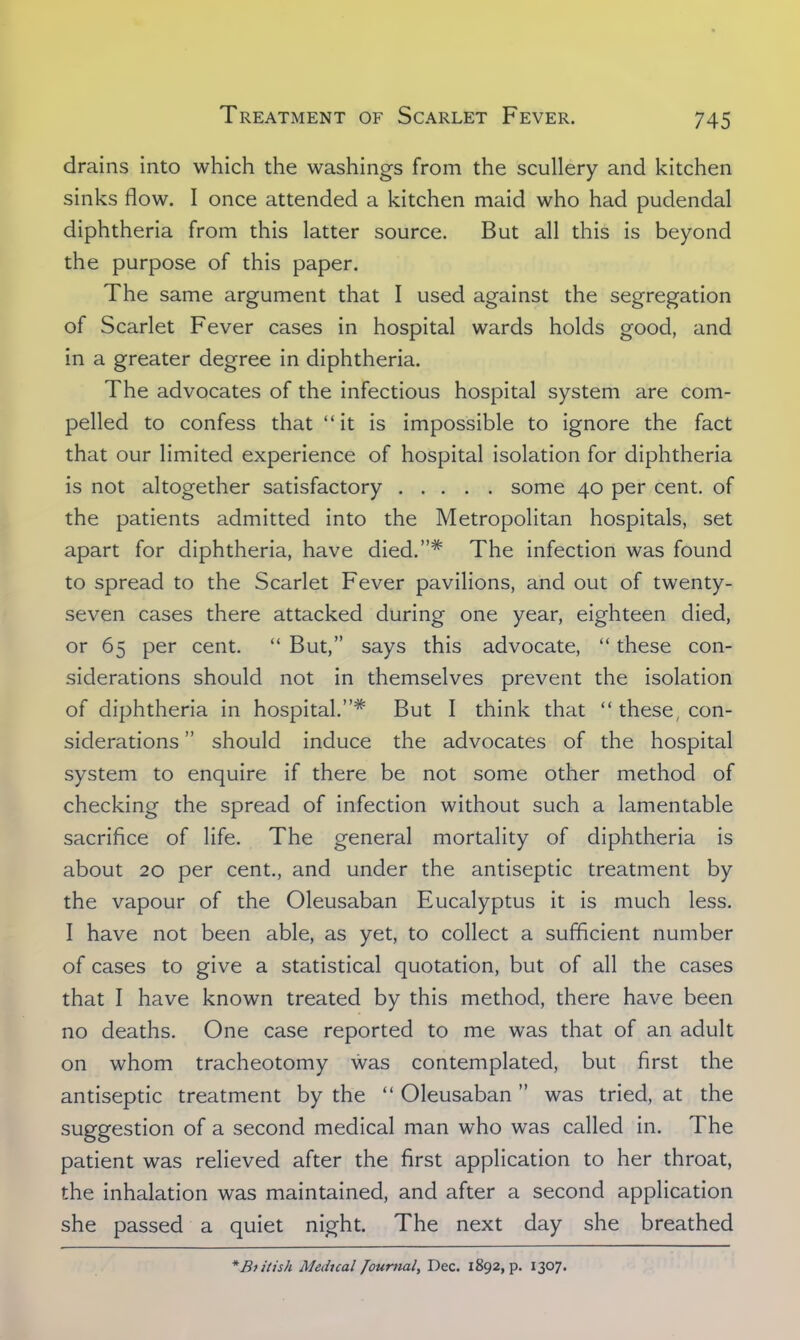 drains into which the washings from the scullery and kitchen sinks flow. I once attended a kitchen maid who had pudendal diphtheria from this latter source. But all this is beyond the purpose of this paper. The same argument that I used against the segregation of Scarlet Fever cases in hospital wards holds good, and in a greater degree in diphtheria. The advocates of the infectious hospital system are com- pelled to confess that it is impossible to ignore the fact that our limited experience of hospital isolation for diphtheria is not altogether satisfactory some 40 per cent, of the patients admitted into the Metropolitan hospitals, set apart for diphtheria, have died.* The infection was found to spread to the Scarlet Fever pavilions, and out of twenty- seven cases there attacked during one year, eighteen died, or 65 per cent.  But, says this advocate,  these con- siderations should not in themselves prevent the isolation of diphtheria in hospital.* But I think that  these, con- siderations  should induce the advocates of the hospital system to enquire if there be not some other method of checking the spread of infection without such a lamentable sacrifice of life. The general mortality of diphtheria is about 20 per cent., and under the antiseptic treatment by the vapour of the Oleusaban Eucalyptus it is much less. I have not been able, as yet, to collect a sufficient number of cases to give a statistical quotation, but of all the cases that I have known treated by this method, there have been no deaths. One case reported to me was that of an adult on whom tracheotomy was contemplated, but first the antiseptic treatment by the  Oleusaban was tried, at the suggestion of a second medical man who was called in. The patient was relieved after the first application to her throat, the inhalation was maintained, and after a second application she passed a quiet night. The next day she breathed * British Medical Journal, Dec. 1892, p. 1307.