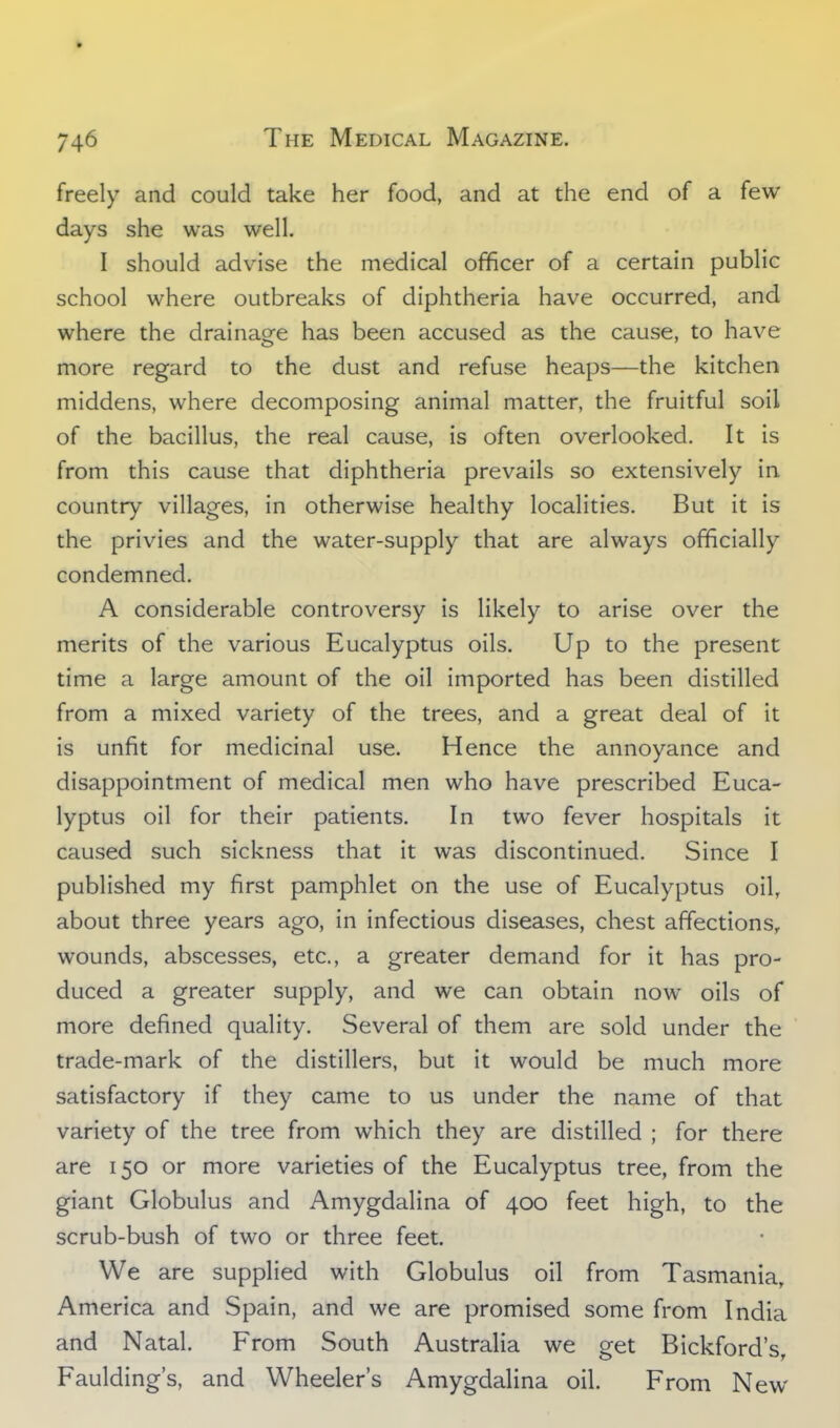 freely and could take her food, and at the end of a few days she was well. I should advise the medical officer of a certain public school where outbreaks of diphtheria have occurred, and where the drainage has been accused as the cause, to have more regard to the dust and refuse heaps—the kitchen middens, where decomposing animal matter, the fruitful soil of the bacillus, the real cause, is often overlooked. It is from this cause that diphtheria prevails so extensively in country villages, in otherwise healthy localities. But it is the privies and the water-supply that are always officially condemned. A considerable controversy is likely to arise over the merits of the various Eucalyptus oils. Up to the present time a large amount of the oil imported has been distilled from a mixed variety of the trees, and a great deal of it is unfit for medicinal use. Hence the annoyance and disappointment of medical men who have prescribed Euca- lyptus oil for their patients. In two fever hospitals it caused such sickness that it was discontinued. Since I published my first pamphlet on the use of Eucalyptus oil, about three years ago, in infectious diseases, chest affections, wounds, abscesses, etc., a greater demand for it has pro- duced a greater supply, and we can obtain now oils of more defined quality. Several of them are sold under the trade-mark of the distillers, but it would be much more satisfactory if they came to us under the name of that variety of the tree from which they are distilled ; for there are 150 or more varieties of the Eucalyptus tree, from the giant Globulus and Amygdalina of 400 feet high, to the scrub-bush of two or three feet. We are supplied with Globulus oil from Tasmania, America and Spain, and we are promised some from India and Natal. From South Australia we get Bickford's, Faulding's, and Wheeler's Amygdalina oil. From New