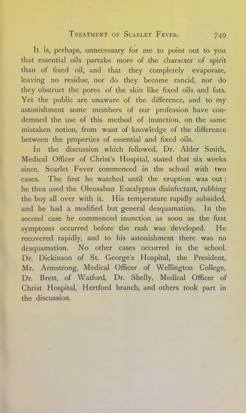 It is, perhaps, unnecessary for me to point out to you that essential oils partake more of the character of spirit than of fixed oil, and that they completely evaporate, leaving no residue, nor do they become rancid, nor do they obstruct the pores of the skin like fixed oils and fats. Yet the public are unaware of the difference, and to my astonishment some members of our profession have con- demned the use of this method of inunction, on the same mistaken notion, from want of knowledge of the difference between the properties of essential and fixed oils. In the discussion which followed, Dr. Alder Smith, Medical Officer of Christ's Hospital, stated that six weeks since, Scarlet Fever commenced in the school with two cases. The first he watched until the eruption was out; he then used the Oleusaban Eucalyptus disinfectant, rubbing the boy all over with it. His temperature rapidly subsided, and he had a modified but general desquamation. In the second case he commenced inunction as soon as the first symptoms occurred before the rash was developed. He recovered rapidly, and to his astonishment there was no desquamation. No other cases occurred in the school. Dr. Dickinson of St. George's Hospital, the President, Mr. Armstrong, Medical Officer of Wellington College, Dr. Brett, of Watford, Dr. Shelly, Medical Officer of Christ Hospital, Hertford branch, and others took part in the discussion.