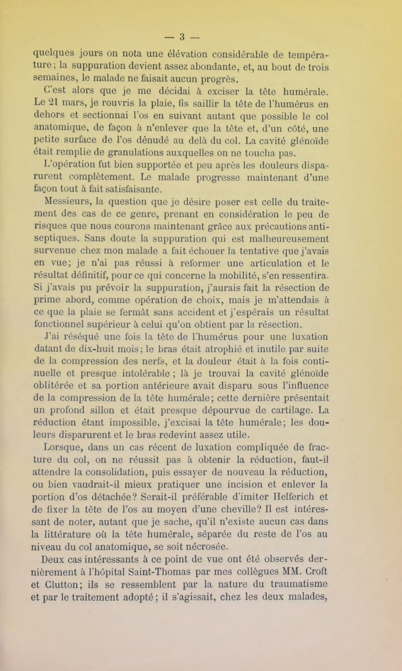 quelques jours on nota une élévation considérable de tempéra- ture ; la suppuration devient assez abondante, et, au bout de trois semaines, le malade ne faisait aucun progrès. C'est alors que je me décidai à exciser la tête numérale. Le 21 mars, je rouvris la plaie, fis saillir la tête de l'humérus en dehors et sectionnai l'os en suivant autant que possible le col anatomique, de façon à n'enlever que la tête et, d'un côté, une petite surface de l'os dénudé au delà du col. La cavité glénoïde était remplie de granulations auxquelles on ne toucha pas. L'opération fut bien supportée et peu après les douleurs dispa- rurent complètement. Le malade progresse maintenant d'une façon tout à fait satisfaisante. Messieurs, la question que je désire poser est celle du traite- ment des cas de ce genre, prenant en considération le peu de risques que nous courons maintenant grâce aux précautions anti- septiques. Sans doute la suppuration qui est malheureusement survenue chez mon malade a fait échouer la tentative que j'avais en vue; je n'ai pas réussi à reformer une articulation et le résultat définitif, pour ce qui concerne la mobilité, s'en ressentira. Si j'avais pu prévoir la suppuration, j'aurais fait la résection de prime abord, comme opération de choix, mais je m'attendais à ce que la plaie se fermât sans accident et j'espérais un résultat fonctionnel supérieur à celui qu'on obtient par la résection. J'ai réséqué une fois la tête de l'humérus pour une luxation datant de dix-huit mois; le bras était atrophié et inutile par suite de la compression des nerfs, et la douleur était à la fois conti- nuelle et presque intolérable ; là je trouvai la cavité glénoïde oblitérée et sa portion antérieure avait disparu sous l'influence de la compression de la tète numérale; cette dernière présentait un profond sillon et était presque dépourvue de cartilage. La réduction étant impossible, j'excisai la tête humérale; les dou- leurs disparurent et le bras redevint assez utile. Lorsque, dans un cas récent de luxation compliquée de frac- ture du col, on ne réussit pas à obtenir la réduction, faut-il attendre la consolidation, puis essayer de nouveau la réduction, ou bien vaudrait-il mieux pratiquer une incision et enlever la portion d'os détachée? Serait-il préférable d'imiter Helferich et de fixer la tête de l'os au moyen d'une cheville? Il est intéres- sant de noter, autant que je sache, qu'il n'existe aucun cas dans la littérature où la tète humérale, séparée du reste de l'os au niveau du col anatomique, se soit nécrosée. Deux cas intéressants à ce point de vue ont été observés der- nièrement à l'hôpital Saint-Thomas par mes collègues MM. Groft et Glutton; ils se ressemblent par la nature du traumatisme et par le traitement adopté ; il s'agissait, chez les deux malades,