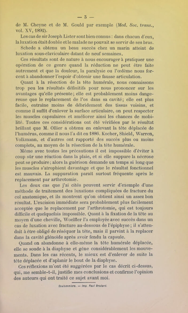 O de M. Gheyne et de M. Gould par exemple (Med. Soc. trans., vol. XV, 1892). Les cas de sir Joseph Lister sont bien connus : dans chacun d'eux, la luxation étaitdouble et le malade ne pouvait se servir de ses bras. Schede a obtenu un beau succès chez un marin atteint de luxation sous-claviculairc datant de neuf semaines. Ces résultats sont de nature à nous encourager à pratiquer une opération de ce genre quand la réduction ne peut être faite autrement et que la douleur, la paralysie ou l'œdème nous for- cent à abandonner l'espoir d'obtenir une fausse articulation. Quant à la résection de la tête humérale, nous connaissons trop peu les résultats définitifs pour nous prononcer sur les avantages qu'elle présente ; elle est probablement moins dange- reuse que le replacement de l'os dans sa cavité; elle est plus facile, entraîne moins de débridement des tissus voisins, et comme il suffit d'enlever la surface articulaire, on peut respecter les muscles capsulaires et améliorer ainsi les chances de mobi- lité. Toutes ces considérations ont été vérifiées par le résultat brillant que M. Ollier a obtenu en enlevant la tête déplacée de l'humérus, comme il nous Ta dit en 1886. Kocher, Shield, Warren, Volkmann, et d'autres ont rapporté des succès plus ou moins complets, au moyen de la résection de la tête humérale. Même avec toutes les précautions il est impossible d'éviter à coup sûr une réaction dans la plaie, et si elle suppure la nécrose peut se produire ; alors la guérison demande un temps si long que les muscles s'atrophient davantage et que le résultat fonctionnel est mauvais. La suppuration parait surtout fréquente après le replacement par arthrotomie. Les deux cas que j'ai cités peuvent servir d'exemple d'une méthode de traitement des luxations compliquées de fracture du col anatomique, et ils montrent qu'on obtient ainsi un assez bon résultat. L'excision immédiate sera probablement plus facilement acceptée que le replacement par l'arthrotomie, qui est toujours difficile et quelquefois impossible. Quant à la fixation de la tête au moyen d'une cheville, Woelfler l'a employée avec succès dans un cas de luxation avec fracture au-dessous de l'épiphyse ; il s'atten- dait à être obligé de réséquer la tête, mais il parvint à la replacer dans la cavité glénoïde après avoir fendu la capsule. Quand on abandonne à elle-même la tête humérale déplacée, elle se soude à la diaphyse et gêne considérablement les mouve- ments. Dans les cas récents, le mieux est d'enlever de suite la tête déplacée et d'aplanir le bout de la diaphyse. Ces réflexions m'ont été suggérées par le cas décrit ci-dessus, qui, me semble-t-il, justifie mes conclusions et confirme l'opinion des auteurs qui ont traité ce sujet avant moi. Coulommiers. — Imp. Paul Brodard.