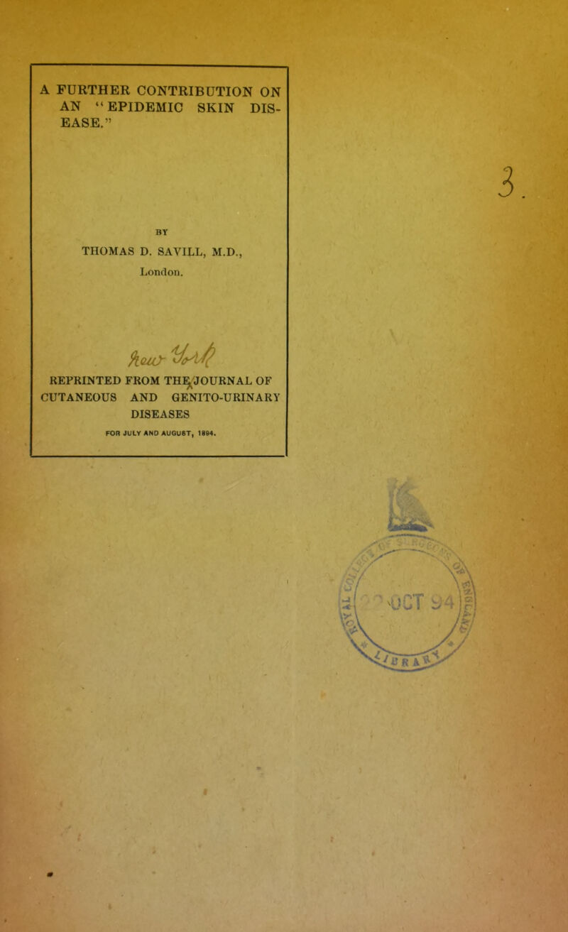 A FURTHER CONTRIBUTION ON AN  EPIDEMIC SKIN DIS- EASE. THOMAS D. SAVILL, M.D., London. front REPRINTED FROM THE^JOURNAL OF CUTANEOUS AND GENITO-URINARY DISEASES FOR JULY AND AUGUST, 1884.