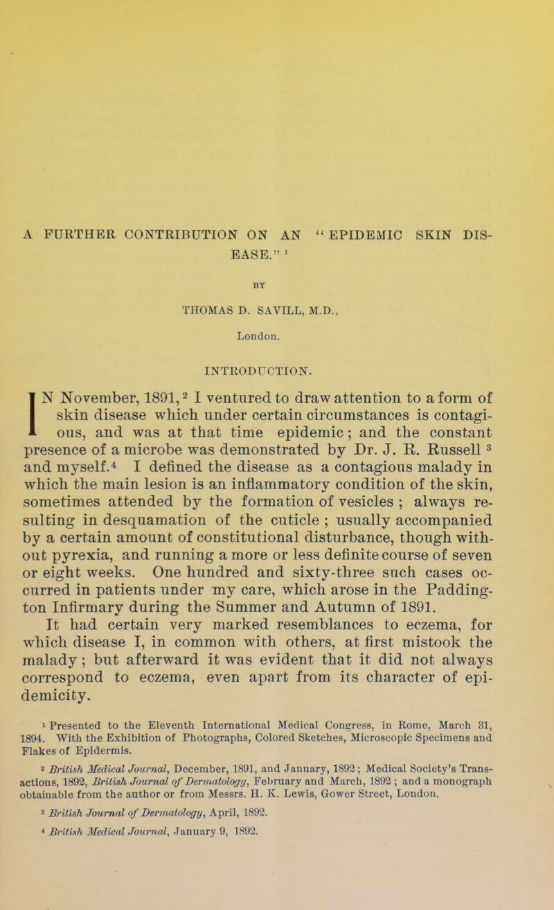 A FURTHER CONTRIBUTION ON AN  EPIDEMIC SKIN DIS- EASE. 1 BY THOMAS D. SAVILL, M.D., London. INTRODUCTION. IN November, 1891,2 I ventured to draw attention to a form of skin disease which under certain circumstances is contagi- ous, and was at that time epidemic; and the constant presence of a microbe was demonstrated by Dr. J. R. Russell3 and myself.4 I denned the disease as a contagious malady in which the main lesion is an inflammatory condition of the skin, sometimes attended by the formation of vesicles ; always re- sulting in desquamation of the cuticle ; usually accompanied by a certain amount of constitutional disturbance, though with- out pyrexia, and running a more or less definite course of seven or eight weeks. One hundred and sixty-three such cases oc- curred in patients under my care, which arose in the Padding- ton Infirmary during the Summer and Autumn of 1891. It had certain very marked resemblances to eczema, for which disease I, in common with others, at first mistook the malady; but afterward it was evident that it did not always correspond to eczema, even apart from its character of epi- demicity. 1 Presented to the Eleventh International Medical Congress, in Rome, March 31, 1894. With the Exhibition of Photographs, Colored Sketches, Microscopic Specimens and Flakes of Epidermis. 2 British Medical Journal, December, 1891, and January, 1892; Medical Society's Trans- actions, 1892, British Journal of Dermatology, February and March, 1892 ; and a monograph obtainable from the author or from Messrs. II. K. Lewis, Gower Street, London. 3 British Journal of Dermatology, April, 1892. 4 British Medical Journal, January 9, 1892;