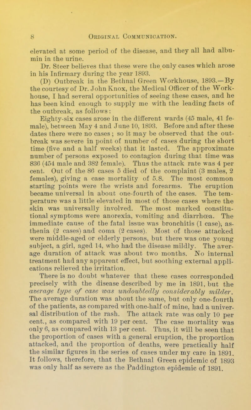 elevated at some period of the disease, and they all had albu- min in the urine. Dr. Steer believes that these were the only cases which arose in his Infirmary during the year 1893. (D) Outbreak in the Bethnal Green Workhouse, 1893.—By the courtesy of Dr. John Knox, the Medical Officer of the Work- house, I had several opportunities of seeing these cases, and he has been kind enough to supply me with the leading facts of the outbreak, as follows : Eighty-six cases arose in the different wards (45 male, 41 fe- male), between May 4 and June 10, 1893. Before and after these dates there were no cases ; so it may be observed that the out- break was severe in point of number of cases during the short time (five and a half weeks) that it lasted. The approximate number of persons exposed to contagion during that time was 836 (454 male and 382 female). Thus the attack rate was 4 per cent. Out of the 86 cases 5 died of the complaint (3 males, 2 females), giving a case mortality of 5.8. The most common starting points were the wrists and forearms. The eruption became universal in about one-fourth of the cases. The tem- perature was a little elevated in most of those cases where the skin was universally involved. The most marked constitu- tional symptoms were anorexia, vomiting and diarrhoea. The immediate cause of the fatal issue was bronchitis (1 case), as- thenia (2 cases) and coma (2 cases). Most of those attacked were middle-aged or elderly persons, but there was one young subject, a girl, aged 14, who had the disease mildly. The aver- age duration of attack was about two months. No internal treatment had any apparent effect, but soothing external appli- cations relieved the irritation. There is no doubt whatever that these cases corresponded precisely with the disease described by me in 1891, but the average type of case was undoubtedly considerably milder. The average duration was about the same, but only one-fourth of the patients, as compared with one-half of mine, had a univer- sal distribution of the rash. The attack rate was only 10 per cent., as compared with 19 percent. The case mortality was only 6, as compared with 13 per cent. Thus, it will be seen that the proportion of cases with a general eruption, the proportion attacked, and the proportion of deaths, were practically half the similar figures in the series of cases under my care in 1891. It follows, therefore, that the Bethnal Green epidemic of 1893 was only half as severe as the Paddington epidemic of 1891.