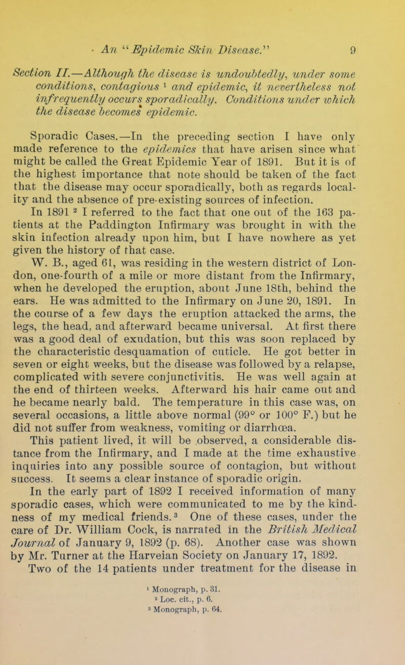 Section II.—Although the disease is undoubtedly, under some conditions, contagious 1 and epidemic, it nevertheless not infrequently occurs sporadically. Conditions under which the disease becomes epidemic. Sporadic Cases.—In the preceding section I have only made reference to the epidemics that have arisen since what might be called the Great Epidemic Year of 1891. But it is of the highest importance that note should be taken of the fact that the disease may occur sporadically, both as regards local- ity and the absence of pre-existing sources of infection. In 1891 2 I referred to the fact that one out of the 163 pa- tients at the Paddington Infirmary was brought in with the skin infection already upon him, but I have nowhere as yet given the history of that case. W. B., aged 61, was residing in the western district of Lon- don, one-fourth of a mile or more distant from the Infirmary, when he developed the eruption, about June 18th, behind the ears. He was admitted to the Infirmary on June 20, 1891. In the course of a few days the eruption attacked the arms, the legs, the head, and afterward became universal. At first there was a good deal of exudation, but this was soon replaced by the characteristic desquamation of cuticle. He got better in seven or eight weeks, but the disease was followed by a relapse, complicated with severe conjunctivitis. He was well again at the end of thirteen weeks. Afterward his hair came out and he became nearly bald. The temperature in this case was, on several occasions, a little above normal (99° or 100° F.) but he did not suffer from weakness, vomiting or diarrhoea. This patient lived, it will be observed, a considerable dis- tance from the Infirmary, and I made at the time exhaustive inquiries into any possible source of contagion, but without success. It seems a clear instance of sporadic origin. In the early part of 1892 I received information of many sporadic cases, which were communicated to me by the kind- ness of my medical friends.3 One of these cases, under the care of Dr. William Cock, is narrated in the British Medical Journal of January 9, 1892 (p. 68). Another case was shown by Mr. Turner at the Harveian Society on January 17, 1892. Two of the 14 patients under treatment for the disease in 1 Monograph, p. 31. 2 Loc. cit., p. 6. 3 Monograph, p. 64.