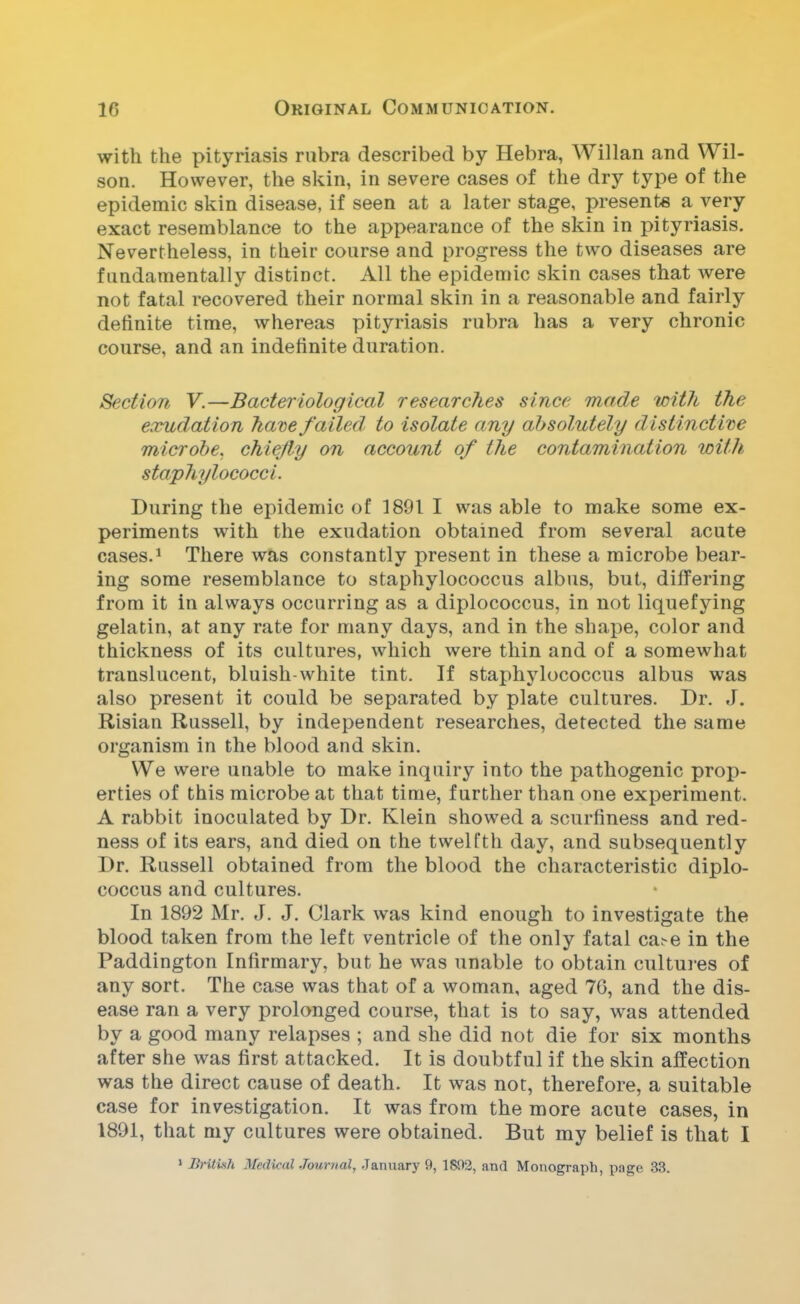 with the pityriasis rubra described by Hebra, Willan and Wil- son. However, the skin, in severe cases of the dry type of the epidemic skin disease, if seen at a later stage, presents a very exact resemblance to the appearance of the skin in pityriasis. Nevertheless, in their course and progress the two diseases are fundamentally distinct. All the epidemic skin cases that were not fatal recovered their normal skin in a reasonable and fairly definite time, whereas pityriasis rubra has a very chronic course, and an indefinite duration. Section V.—Bacteriological researches since made with the exudation ham failed to isolate any absolutely distinctive microbe, chiefly on account of the contamination with staphylococci. During the epidemic of 1891 I was able to make some ex- periments with the exudation obtained from several acute cases.1 There was constantly present in these a microbe bear- ing some resemblance to staphylococcus albus, but, differing from it in always occurring as a diplococcus, in not liquefying gelatin, at any rate for many days, and in the shape, color and thickness of its cultures, which were thin and of a somewhat translucent, bluish-white tint. If staphylococcus albus was also present it could be separated by plate cultures. Dr. J. Risian Russell, by independent researches, detected the same organism in the blood and skin. We were unable to make inquiry into the pathogenic prop- erties of this microbe at that time, further than one experiment. A rabbit inoculated by Dr. Klein showed a scurfiness and red- ness of its ears, and died on the twelfth day, and subsequently Dr. Russell obtained from the blood the characteristic diplo- coccus and cultures. In 1892 Mr. J. J. Clark was kind enough to investigate the blood taken from the left ventricle of the only fatal ca.-e in the Paddington Infirmary, but he was unable to obtain cultures of any sort. The case was that of a woman, aged 70, and the dis- ease ran a very prolonged course, that is to say, was attended by a good many relapses ; and she did not die for six months after she was first attacked. It is doubtful if the skin alfection was the direct cause of death. It was not, therefore, a suitable case for investigation. It was from the more acute cases, in 1891, that my cultures were obtained. But my belief is that I