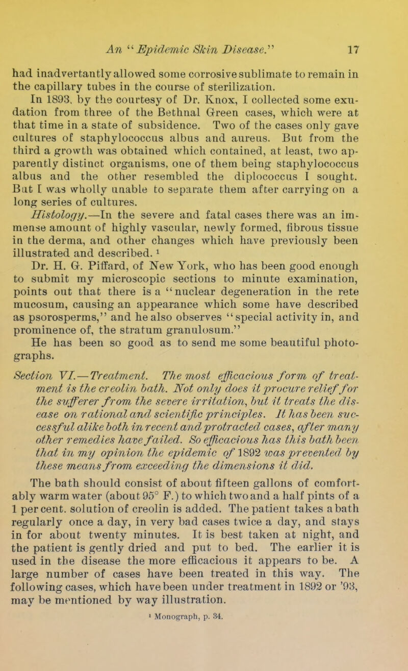 had inadvertantly allowed some corrosive sublimate to remain in the capillary tubes in the course of sterilization. In 1893. by the courtesy of Dr. Knox, I collected some exu- dation from three of the Bethnal Green cases, which were at that time in a state of subsidence. Two of the cases only gave cultures of staphylococcus albus and aureus. But from the third a growth was obtained which contained, at least, two ap- parently distinct organisms, one of them being staphylococcus albus and the other resembled the diplococcus I sought. Bat I was wholly unable to separate them after carrying on a long series of cultures. Histology.—In the severe and fatal cases there was an im- mense amount of highly vascular, newly formed, fibrous tissue in the derma, and other changes which have previously been illustrated and described.1 Dr. H. G. Piffard, of New York, who has been good enough to submit my microscopic sections to minute examination, points out that there is a nuclear degeneration in the rete mucosum, causing an appearance which some have described as psorosperms, and he also observes special activity in, and prominence of, the stratum granulosum. He has been so good as to send me some beautiful photo- graphs. Section VI.—Treatment. The most efficacious form of treat- ment is the creolin bath. Not only does it procure relief for the sufferer from the severe irritation, but it treats the dis- ease on rational and scientific principles. It has been suc- cessful alike both in recent and protracted, cases, after many other remedies have failed. So efficacious has this bath been that in my opinion the epidemic o/1892 was prevented by these means from exceeding the dimensions it did. The bath should consist of about fifteen gallons of comfort- ably warm water (about 95° F.) to which two and a half pints of a 1 percent, solution of creolin is added. The patient takes a bath regularly once a day, in very bad cases twice a day, and stays in for about twenty minutes. It is best taken at night, and the patient is gently dried and put to bed. The earlier it is used in the disease the more efficacious it appears to be. A large number of cases have been treated in this way. The following cases, which have been under treatment in 1892 or '93, may be mentioned by way illustration.