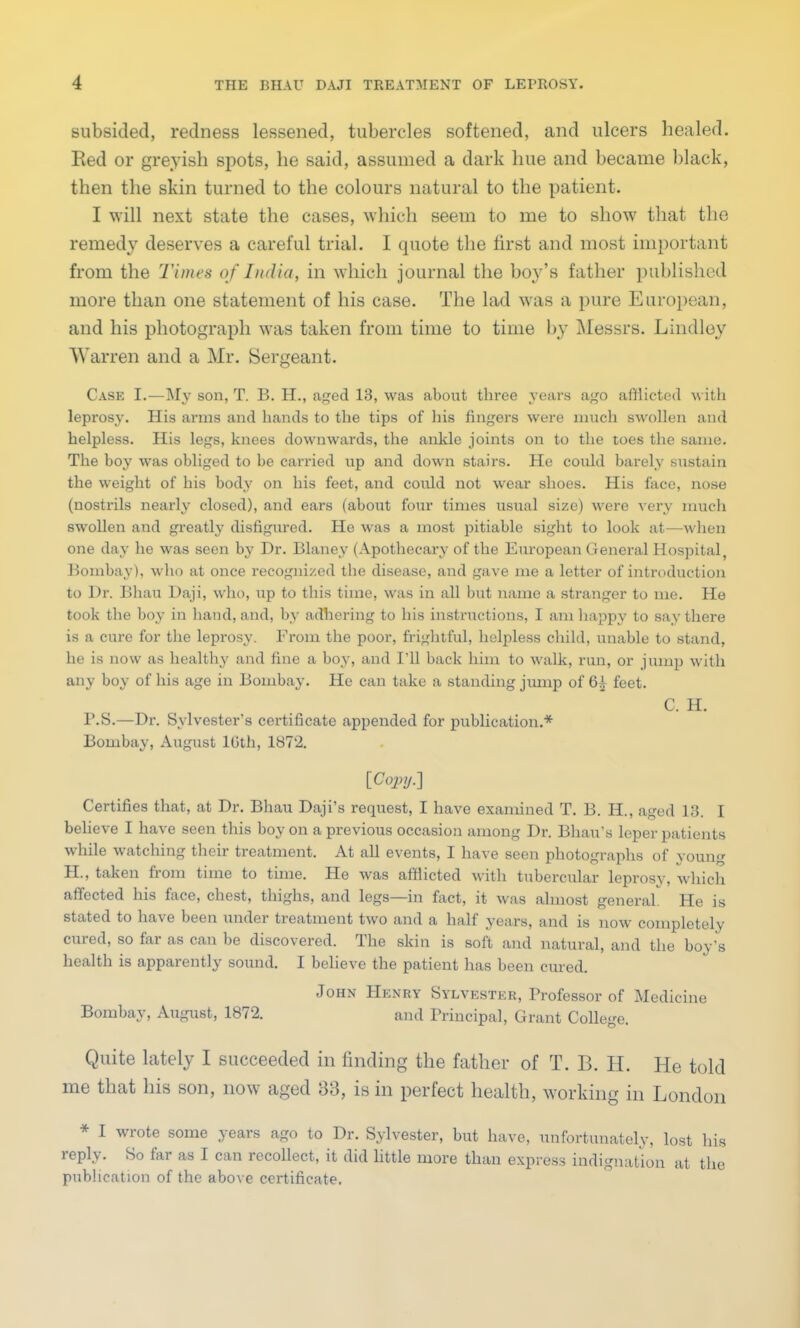 subsided, redness lessened, tubercles softened, and ulcers healed. Eed or greyish spots, he said, assumed a dark hue and became black, then the skin turned to the colours natural to the patient. I will next state the cases, which seem to me to show that the remedy deserves a careful trial. I quote the first and most important from the Times of India, in which journal the boy's father published more than one statement of his case. The lad was a pure European, and his photograph was taken from time to time by Messrs. Lindley Warren and a Mr. Sergeant. Case I.—My son, T. B. H., aged 13, was about three years ago afflicted with leprosy. His arms and hands to the tips of his fingers were much swollen and helpless. His legs, knees downwards, the ankle joints on to the toes the same. The boy was obliged to be carried up and down stairs. He could barely sustain the weight of his body on his feet, and coidd not wear shoes. His face, nose (nostrils nearly closed), and ears (about four times usual size) were very much swollen and greatly disfigured. He was a most pitiable sight to look at—when one day he was seen by Dr. Blaney (Apothecary of the European General Hospital, Bombay), who at once recognized the disease, and gave me a letter of introduction to Dr. Bhau Daji, who, up to this time, was in all but name a stranger to me. He took the boy in hand, and, by adhering to his instructions, I am happy to say there is a cure for the leprosy. From the poor, frightful, helpless child, unable to stand, he is now as healthy and fine a boy, and I'll back him to walk, run, or jump with any boy of his age in Bombay. He can take a standing jump of 6^ feet. C. H. P.S.—Dr. Sylvester's certificate appended for publication.* Bombay, August 16th, 1872. [Copy.] Certifies that, at Dr. Bhau Daji's request, I have examined T. B. H., aged 13. I believe I have seen this boy on a previous occasion among Dr. Bhau's leper patients while watching their treatment. At all events, I have seen photographs of young H., taken from time to time. He was afflicted with tubercular leprosy, which affected his face, chest, thighs, and legs—in fact, it was almost general He is stated to have been under treatment two and a half years, and is now completely cured, so far as can be discovered. The skin is soft and natural, and the boy's health is apparently sound. I believe the patient has been cured. John Henry Sylvester, Professor of Medicine Bombay, August, 1872. and Principal, Grant College. Quite lately I succeeded in finding the father of T. B. H. He told me that his son, now aged 33, is in perfect health, working in London * I wrote some years ago to Dr. Sylvester, but have, unfortunately, lost his reply. So far as I can recollect, it did little more than express indignation at the publication of the above certificate.