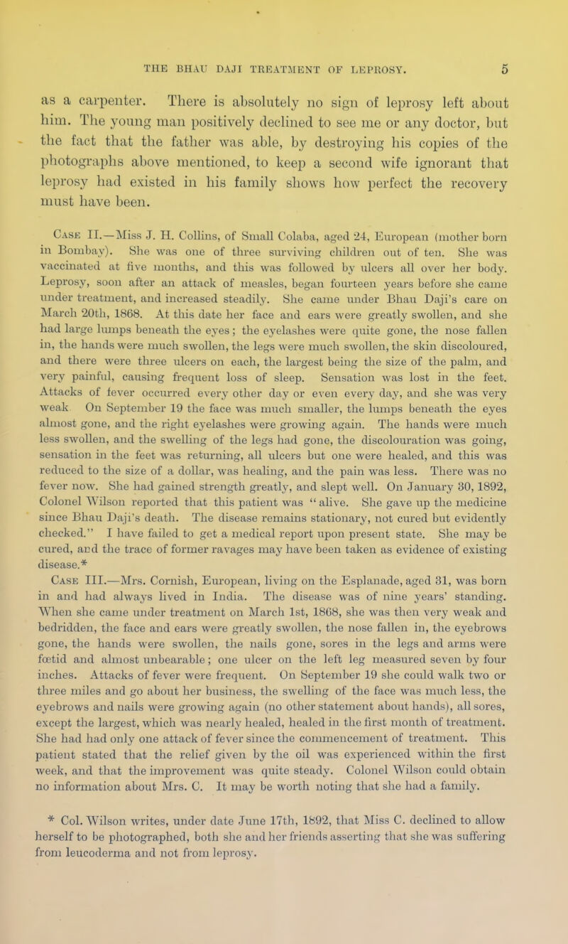 as a carpenter. There is absolutely no sign of leprosy left about him. The young man positively declined to see me or any doctor, but the fact that the father was able, by destroying his copies of the photographs above mentioned, to keep a second wife ignorant that leprosy had existed in his family shows how perfect the recovery must have been. Case II. —Miss J. H. Collins, of Small Colaba, aged 24, European (mother born in Bombay). She was one of three surviving children out of ten. She was vaccinated at five months, and this was followed by ulcers all over her body. Leprosy, soon after an attack of measles, began fourteen years before she came under treatment, and increased steadily. She came under Bhau Daji's care on March 20th, 1868. At this date her face and ears were greatly swollen, and she had large hunps beneath the eyes; the eyelashes were quite gone, the nose fallen in, the hands were much swollen, the legs were much swollen, the skin discoloured, and there were three ulcers on each, the largest being the size of the palm, and very painful, causing frequent loss of sleep. Sensation was lost in the feet. Attacks of fever occurred every other day or even every day, and she was very weak On September 19 the face was much smaller, the lumps beneath the eyes almost gone, and the right eyelashes were growing again. The hands were much less swollen, and the swelling of the legs had gone, the discolouration was going, sensation in the feet was returning, all ulcers but one were healed, and this was reduced to the size of a dollar, was healing, and the pain was less. There was no fever now. She had gained strength greatly, and slept well. On January 30, 1892, Colonel Wilson reported that this patient was  alive. She gave up the medicine since Bhau Daji's death. The disease remains stationary, not cured but evidently checked. I have failed to get a medical report upon present state. She may be cured, and the trace of former ravages may have been taken as evidence of existing disease.* Case III.—Mrs. Cornish, European, living on the Esplanade, aged 31, was born in and had always lived in India. The disease was of nine years' standing. When she came under treatment on March 1st, 1808, she was then very weak and bedridden, the face and ears were greatly swollen, the nose fallen in, the eyebrows gone, the hands were swollen, the nails gone, sores in the legs and arms were foetid and almost unbearable; one ulcer on the left leg measured seven by four inches. Attacks of fever were frequent. On September 19 she could walk two or three miles and go about her business, the swelling of the face was much less, the eyebrows and nails were growing again (no other statement about hands), all sores, except the largest, which was nearly healed, healed in the first month of treatment. She had had only one attack of fever since the commencement of treatment. This patient stated that the relief given by the oil was experienced within the first week, and that the improvement was quite steady. Colonel Wilson could obtain no information about Mrs. C. It may be worth noting that she had a family. * Col. Wilson writes, under date June 17th, 1892, that Miss C. declined to allow herself to be photographed, both she and her friends asserting that she was suffering from leucoderrna and not from leprosy.