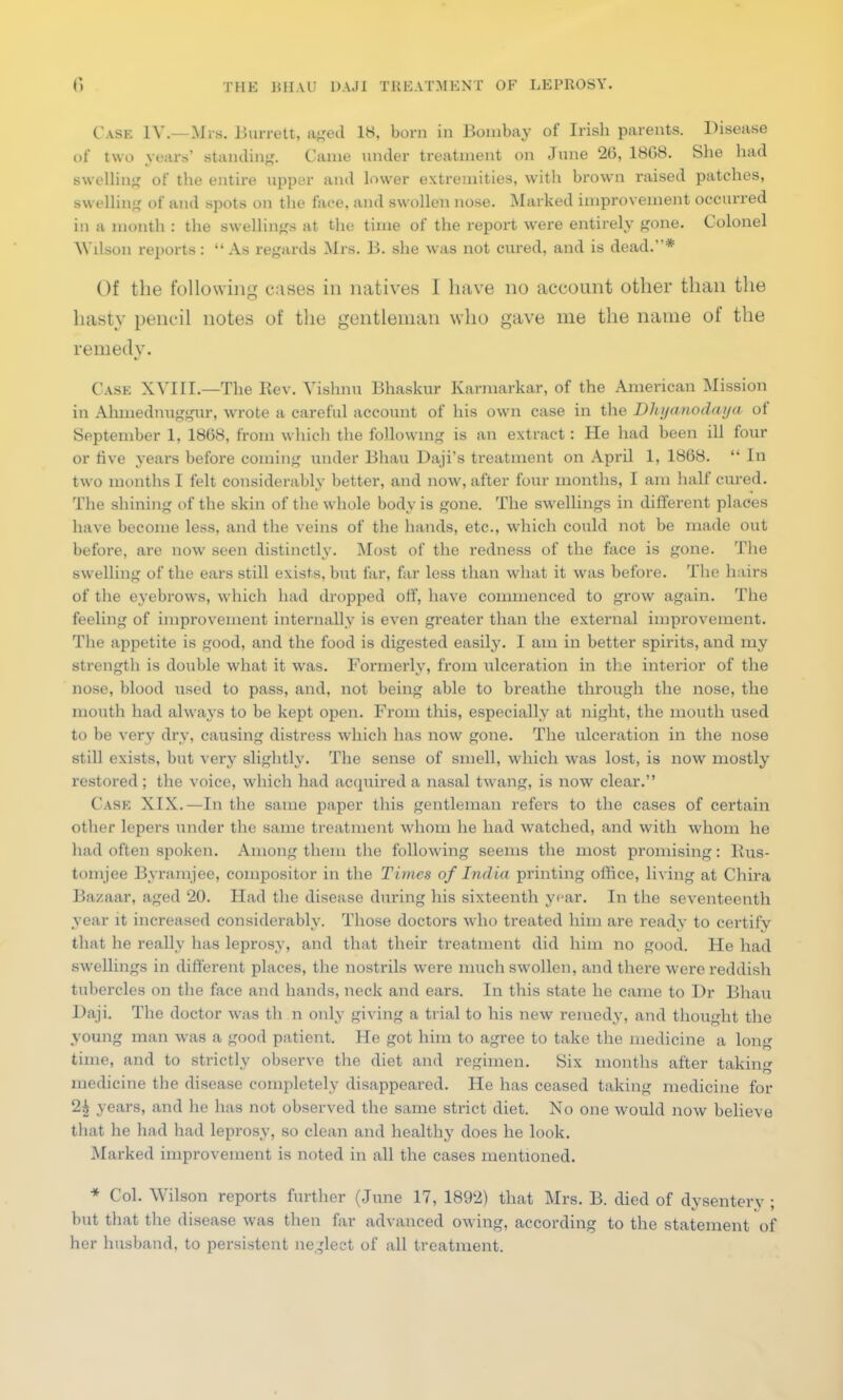 Cask IV. Mis. Burrett, aged 18, born in Bombay of Irish parents. Disease of two years' standing. Came under treatment on June 26, 1BG8. She had swelling of the entire upper and lower extremities, with brown raised patches, swelling of and spots on the face, and swollen nose. Marked improvement occurred in a month : the swellings at the time of the report were entirely gone. Colonel Wilson reports: As regards Mrs. B. she was not cured, and is dead.* Of the following cases in natives I have no account other than the hasty pencil notes of the gentleman who gave me the name of the remedy. Cask XVIII.—The Rev. Vishnu Bhaskur Karmarkar, of the American Mission in Ahmednuggur, wrote a careful account of his own case in the Dhyanodaija of September 1, 1868, from which the following is an extract: He had been ill four or five years before coming under Bhau Daji's treatment on April 1, 1868.  In two months I felt considerably better, and now, after four months, I am half cured. The shining of the skin of the whole body is gone. The swellings in different places have become less, and the veins of the hands, etc., which could not be made out before, are now seen distinctly. Most of the redness of the face is gone. The swelling of the ears still exists, but far, far less than what it was before. The hairs of the eyebrows, which had dropped off, have commenced to grow again. The feeling of improvement internally is even greater than the external improvement. The appetite is good, and the food is digested easily. I am in better spirits, and my strength is double what it was. Formerly, from ulceration in the interior of the nose, blood used to pass, and, not being able to breathe through the nose, the mouth had always to be kept open. From this, especially at night, the mouth used to be very dry, causing distress which has now gone. The ulceration in the nose still exists, but very slightly. The sense of smell, which was lost, is now mostly restored; the voice, which had acquired a nasal twang, is now clear. Cask XIX.—In the same paper this gentleman refers to the cases of certain other lepers under the same treatment whom he had watched, and with whom he had often spoken. Among them the following seems the most promising: Kus- tomjee Byramjee, compositor in the Times of India printing office, living at Chira Bazaar, aged 20. Had the disease during his sixteenth year. In the seventeenth year it increased considerably. Those doctors who treated him are ready to certify that he really has leprosy, and that their treatment did him no good. He had swellings in different places, the nostrils were much swollen, and there were reddish tubercles on the face and hands, neck and ears. In this state he came to Dr Bhau Daji The doctor was th n only giving a trial to his new remedy, and thought the young man was a good patient. He got him to agree to take the medicine a long time, and to strictly observe the diet and regimen. Six months after taking medicine the disease completely disappeared. He has ceased taking medicine for 2£ years, and he has not observed the same strict diet. No one would now believe that he had had leprosy, so clean and healthy does he look. Marked improvement is noted in all the cases mentioned. * Col. Wilson reports further (June 17, 1892) that Mrs. B. died of dysentery ; but that the disease was then far advanced owing, according to the statement of her husband, to persistent neglect of all treatment.