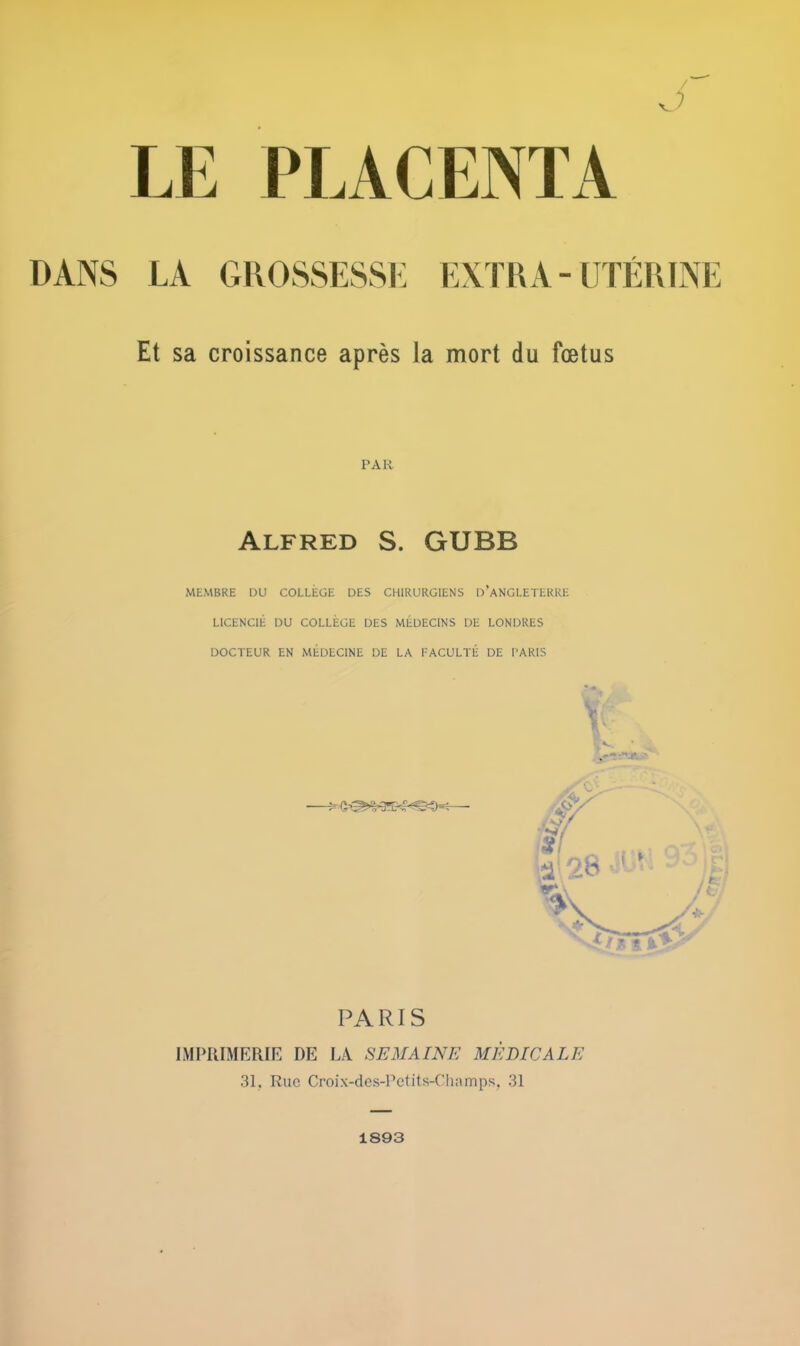 LE PLACENTA DANS LA GROSSESSE EXTRA - UTÉRINE Et sa croissance après la mort du fœtus PAR Alfred S. GUBB MEMBRE DU COLLÈGE DES CHIRURGIENS D'ANGLETERRE LICENCIÉ DU COLLÈGE DES MÉDECINS DE LONDRES DOCTEUR EN MÉDECINE DE LA FACULTÉ DE PARIS Y PARIS IMPRIMERIE DE LA SEMAINE MEDICALE 31, Rue Croix-des-Pctits-Champs, 31 1893