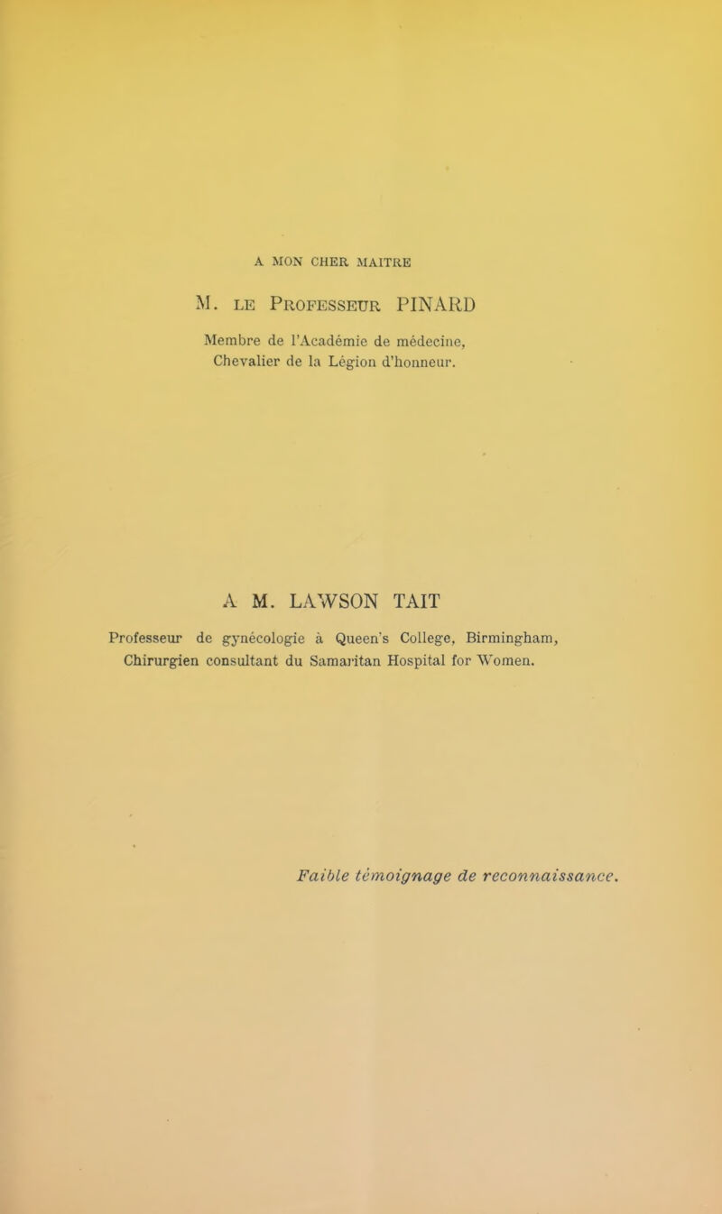 A MON CHER MAITRE M. le Professeur PINARD Membre de l'Académie de médecine, Chevalier de la Légion d'honneur. A M. LAWSON TAIT Professeur de gynécologie à Queen's Collège, Birmingham, Chirurgien consultant du Samaiïtan Hospital for Women. Faible témoignage de reconnaissance.