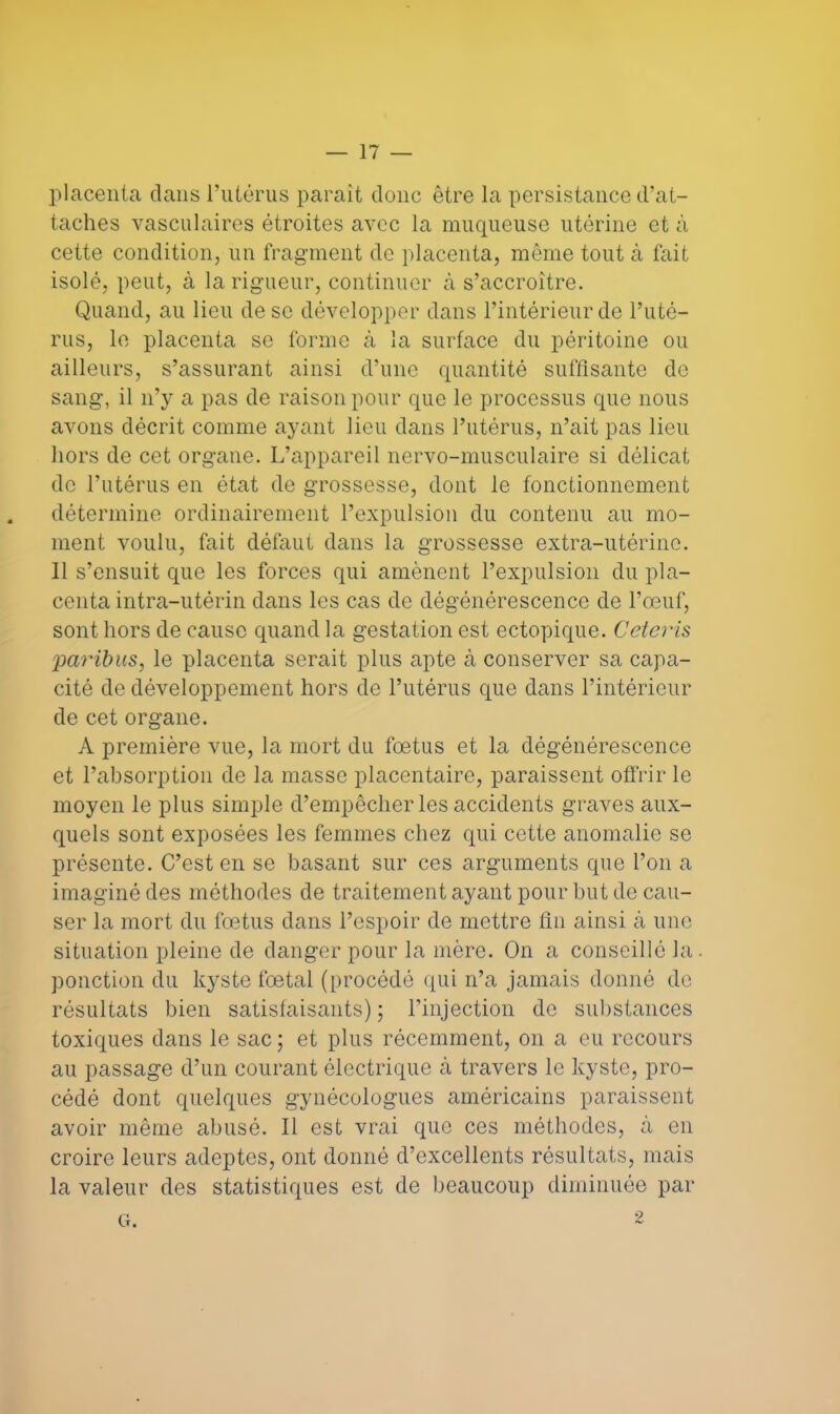 placenta dans l'utérus parait donc être la persistance d'at- taches vasculaires étroites avec la muqueuse utérine et à cette condition, un fragment de placenta, même tout à fait isolé, peut, à la rigueur, continuer à s'accroître. Quand, au lieu de se développer dans l'intérieur de l'uté- rus, le placenta se forme à la surface du péritoine ou ailleurs, s'assurant ainsi d'une quantité suffisante de sang, il n'y a pas de raison pour que le processus que nous avons décrit comme ayant lieu dans l'utérus, n'ait pas lieu hors de cet organe. L'appareil nervo-musculaire si délicat de l'utérus en état de grossesse, dont le fonctionnement détermine ordinairement l'expulsion du contenu au mo- ment voulu, fait défaut dans la grossesse extra-utérine. Il s'ensuit que les forces qui amènent l'expulsion du pla- centa intra-utérin dans les cas de dégénérescence de l'œuf, sont hors de cause quand la gestation est ectopique. Ceteris paribus, le placenta serait plus apte à conserver sa capa- cité de développement hors de l'utérus que dans l'intérieur de cet organe. A première vue, la mort du foetus et la dégénérescence et l'absorption de la masse placentaire, paraissent offrir le moyen le plus simple d'empêcher les accidents graves aux- quels sont exposées les femmes chez qui cette anomalie se présente. C'est en se basant sur ces arguments que l'on a imaginé des méthodes de traitement ayant pour but de cau- ser la mort du fœtus dans l'espoir de mettre fin ainsi à une situation pleine de danger pour la mère. On a conseillé la ponction du kyste fœtal (procédé qui n'a jamais donné de résultats bien satisfaisants) ; l'injection de substances toxiques dans le sac ; et plus récemment, on a eu recours au passage d'un courant électrique k travers le kyste, pro- cédé dont quelques gynécologues américains paraissent avoir même abusé. Il est vrai que ces méthodes, à en croire leurs adeptes, ont donné d'excellents résultats, mais la valeur des statistiques est de beaucoup diminuée par