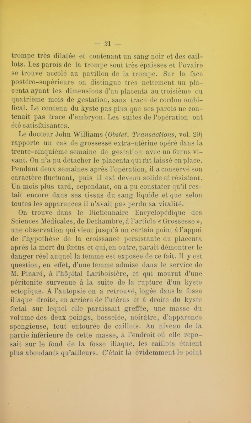 O] trompe très dilatée et contenant un sang noir et des cail- lots. Les parois de la trompe sont très épaisses et l'ovaire se trouve accolé au pavillon de la trompe. Sur la face postéro-supérieure on distingue très nettement un pla- centa ayant les dimensions d'un placenta au troisième pu quatrième mois de gestation, sans trace de cordon ombi- lical. Le contenu du kyste pas plus que ses parois ne con- tenait pas trace d'embryon. Les suites de l'opération ont été satisfaisantes. Le docteur John Williams (Obstet. Transactions, vol. 29) rapporte un cas de grossesse extra-utérine opéré dans la trente-cinquième semaine de gestation avec un fœtus vi- vant. On n'a pu détacher le placenta qui fut laissé en place. Pendant deux semaines après l'opération, il a conservé son caractère fluctuant, puis il est devenu solide et résistant. Un mois plus tard, cependant, on a pu constater qu'il res- tait encore dans ses tissus du sang liquide et que selon toutes les apparences il n'avait pas perdu sa vitalité. On trouve dans le Dictionnaire Encyclopédique des Sciences Médicales, de Dechambre,à l'article « Grossesse », une observation qui vient jusqu'à un certain point à l'appui de l'hypothèse de la croissance persistante du placenta après la mort du fœtus et qui, en outre, paraît démontrer le danger réel auquel la temme est exposée de ce fait. Il y est question, en effet, d'une temme admise dans le service de M. Pinard, à l'hôpital Lariboisière, et qui mourut d'une péritonite survenue à la suite de la rupture d'un kyste ectopique. A l'autopsie on a retrouvé, logée dans la fosse iliaque droite, en arrière de l'utérus et à droite du kyste fœtal sur lequel elle paraissait greffée, une masse du volume des deux poings, bosselée, noirâtre, d'apparence spongieuse, tout entourée de caillots. Au niveau de la partie inférieure de cette masse, à l'endroit où elle repo- sait sur le fond de la fosse iliaque, les caillots étaient plus abondants qu'ailleurs. C'était là évidemment le point