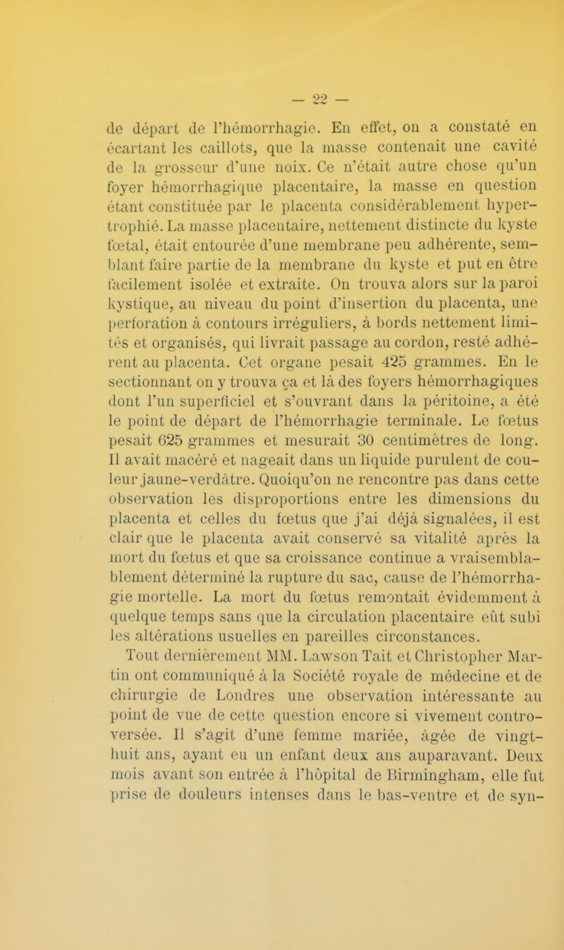 de départ do l'hémorrhagie. En effet, on a constaté en écartant les caillots, que la masse contenait une cavité de la grosseur d'une noix. Ce n'était autre chose qu'un foyer hémorrhagique placentaire, la masse en question étant constituée par le placenta considérablement hyper- trophié. La masse placentaire, nettement distincte du kyste fœtal, était entourée d'une membrane peu adhérente, sem- blant faire partie de la membrane du kyste et put en être facilement isolée et extraite. On trouva alors sur la paroi kystique, au niveau du point d'insertion du placenta, une perforation à contours irréguliers, à bords nettement limi- tés et organisés, qui livrait passage au cordon, resté adhé- rent au placenta. Cet organe pesait 425 grammes. En le sectionnant on y trouva ça et là des foyers hémorrhagiques dont l'un superficiel et s'ouvrant dans la péritoine, a été le point de départ de Phémorrhagie terminale. Le fœtus pesait 625 grammes et mesurait 30 centimètres de long. Il avait macéré et nageait dans un liquide purulent de cou- leur jaune-verdàtre. Quoiqu'on ne rencontre pas dans cette observation les disproportions entre les dimensions du placenta et celles du fœtus que j'ai déjà signalées, il est clair que le placenta avait conservé sa vitalité après la mort du fœtus et que sa croissance continue a vraisembla- blement déterminé la rupture du sac, cause de Phémorrha- gie mortelle. La mort du fœtus remontait évidemment à quelque temps sans que la circulation placentaire eût subi les altérations usuelles en pareilles circonstances. Tout dernièrement MM. Lawson Tait et Christopher Mar- tin ont communiqué à la Société royale de médecine et de chirurgie de Londres une observation intéressante au point de vue de cette question encore si vivement contro- versée. Il s'agit d'une femme mariée, âgée de vingt- huit ans, ayant eu un enfant deux ans auparavant. Deux mois avant son entrée à l'hôpital de Birmingham, elle fut prise de douleurs intenses dans le bas-ventre et de syn-