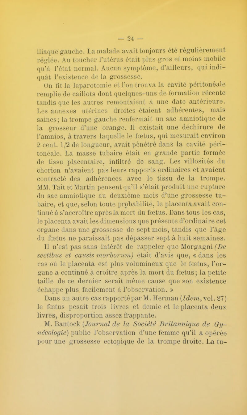 iliaque gauche. La malade avait toujours été régulièrement réglée. Au toucher l'utérus était plus gros et moins mobile qu'à l'état normal. Aucun symptôme, d'ailleurs, qui indi- quât l'existence de la grossesse. Un lit la laparotomie et Ton trouva la cavité péritonéale remplie de caillots dont quelques-uns de formation récente tandis que les autres remontaient à une date antérieure. Les annexes utérines droites étaient adhérentes, mais saines ; la trompe gauche renfermait un sac amniotique de la grosseur d'une orange. Il existait une déchirure de l'amnios, à travers laquelle le fœtus, qui mesurait environ 2 cent. 1/2 de longueur, avait pénétré dans la cavité péri- tonéale. La masse tubaire était en grande partie formée de tissu placentaire, infiltré de sang. Les villosités du chorion n'avaient pas leurs rapports ordinaires et avaient contracté des adhérences avec le tissu de la trompe. MM. Tait et Martin pensent qu'il s'était produit une rupture du sac amniotique au deuxième mois d'une grossesse tu- baire, et que, selon toute probabilité, le placenta avait con- tinué à s'accroître après la mort du fœtus. Dans tous les cas, le placenta avait les dimensions que présente d'ordinaire cet organe dans une grossesse de sept mois, tandis que l'âge du fœtus ne paraissait pas dépasser sept à huit semaines. Il n'est pas sans intérêt de rappeler que Morgagni (De sectibus et causis morborum) était d'avis que, « dans les cas où le placenta est plus volumineux que le fœtus, l'or- gane a continué à croître après la mort du fœtus; la petite taille de ce dernier serait môme cause que son existence échappe plus facilement à l'observation. » Dans un autre cas rapporté par M. Herman {Idem, vol. 27) le fœtus pesait trois livres et demie et le placenta deux livres, disproportion assez frappante. M. Bantock {Journal de la Société Britannique de Gy- nécologie) publie l'observation d'une femme qu'il a opérée pour une grossesse ectopique de la trompe droite. La tu-