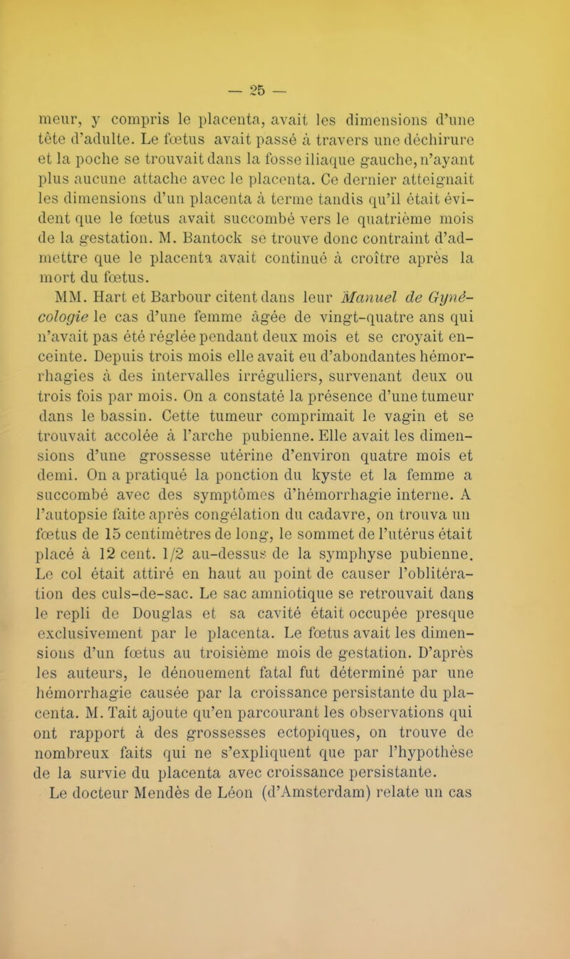 meur, y compris le placenta, avait les dimensions d'une tête d'adulte. Le fœtus avait passé à travers une déchirure et la poche se trouvait dans la fosse iliaque gauche, n'ayant plus aucune attache avec le placenta. Ce dernier atteignait les dimensions d'un placenta à terme tandis qu'il était évi- dent que le fœtus avait succombé vers le quatrième mois de la gestation. M. Bantock se trouve donc contraint d'ad- mettre que le placenta avait continué à croître après la mort du fœtus. MM. Hart et Barbour citent dans leur Manuel de Gyné- cologie le cas d'une femme âgée de vingt-quatre ans qui n'avait pas été réglée pendant deux mois et se croyait en- ceinte. Depuis trois mois elle avait eu d'abondantes hémor- rhagies à des intervalles irréguliers, survenant deux ou trois fois par mois. On a constaté la présence d'une tumeur dans le bassin. Cette tumeur comprimait le vagin et se trouvait accolée à l'arche pubienne. Elle avait les dimen- sions d'une grossesse utérine d'environ quatre mois et demi. On a pratiqué la ponction du kyste et la femme a succombé avec des symptômes d'hémorrhagïe interne. A l'autopsie faite après congélation du cadavre, on trouva un fœtus de 15 centimètres de long, le sommet de l'utérus était placé à 12 cent. 1/2 au-dessus de la symphyse pubienne. Le col était attiré en haut au point de causer l'oblitéra- tion des culs-de-sac. Le sac amniotique se retrouvait dans le repli de Douglas et sa cavité était occupée presque exclusivement par le placenta. Le fœtus avait les dimen- sions d'un fœtus au troisième mois de gestation. D'après les auteurs, le dénouement fatal fut déterminé par une hémorrhagie causée par la croissance persistante du pla- centa. M. Tait ajoute qu'en parcourant les observations qui ont rapport à des grossesses ectopiques, on trouve de nombreux faits qui ne s'expliquent que par l'hypothèse de la survie du placenta avec croissance persistante. Le docteur Mendès de Léon (d'Amsterdam) relate un cas