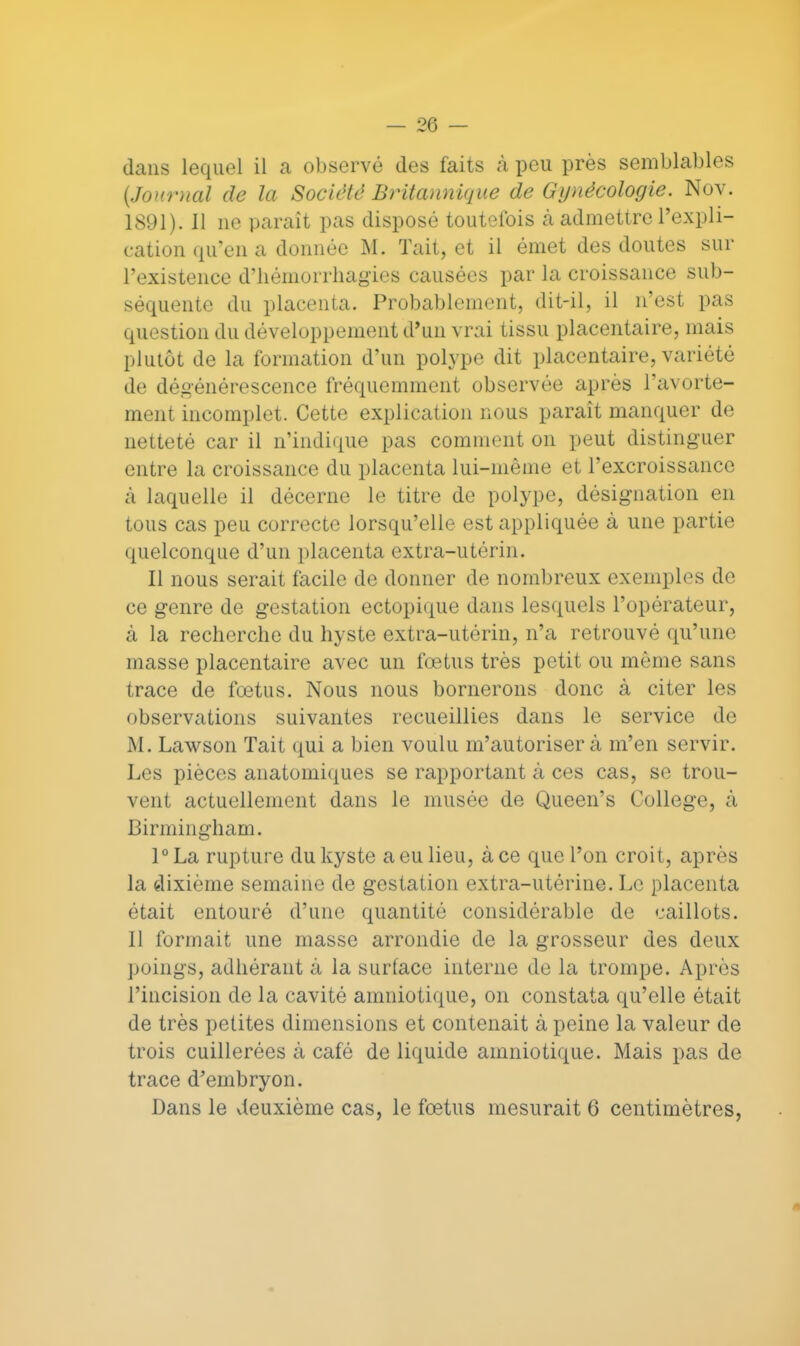 — 26 — dans lequel il a observé des faits à peu près semblables {Journal de la Société Britannique de Gynécologie. Nov. 1891). Il ne parait pas disposé toutefois cà admettre l'expli- cation qu'en a donnée M. Tait, et il émet des doutes sur l'existence d'hémorrhagies causées par la croissance sub- séquente du placenta. Probablement, dit-il, il n'est pas question du développement d'un vrai tissu placentaire, mais plutôt de la formation d'un polype dit placentaire, variété de dégénérescence fréquemment observée après l'avorte- ment incomplet. Cette explication nous paraît manquer de netteté car il n'indique pas comment on peut distinguer entre la croissance du placenta lui-même et l'excroissance à laquelle il décerne le titre de polype, désignation en tous cas peu correcte lorsqu'elle est appliquée à une partie quelconque d'un placenta extra-utérin. Il nous serait facile de donner de nombreux exemples de ce genre de gestation ectopique dans lesquels l'opérateur, à la recherche du hyste extra-utérin, n'a retrouvé qu'une masse placentaire avec un fœtus très petit ou même sans trace de fœtus. Nous nous bornerons donc à citer les observations suivantes recueillies dans le service de M. Lawson Tait qui a bien voulu m'autoriser à m'en servir. Les pièces anatomiques se rapportant à ces cas, se trou- vent actuellement dans le inusée de Queen's Collège, à Birmingham. l°La rupture du kyste a eu lieu, à ce que l'on croit, après la dixième semaine de gestation extra-utérine. Le placenta était entouré d'une quantité considérable de caillots. Il formait une masse arrondie de la grosseur des deux poings, adhérant à la surface interne de la trompe. Après l'incision de la cavité amniotique, on constata qu'elle était de très petites dimensions et contenait à peine la valeur de trois cuillerées à café de liquide amniotique. Mais pas de trace d'embryon.