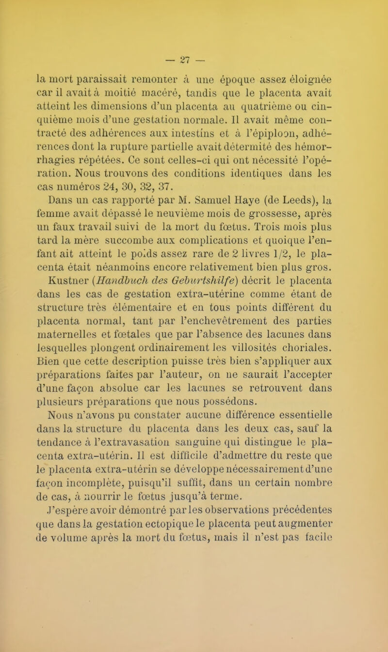 la mort paraissait remonter à une époque assez éloignée car il avait à moitié macéré, tandis que le placenta avait atteint les dimensions d'un placenta au quatrième ou cin- quième mois d'une gestation normale. Il avait même con- tracté des adhérences aux intestins et à l'épiploan, adhé- rences dont la rupture partielle avait détermité des hémor- rhagies répétées. Ce sont celles-ci qui ont nécessité l'opé- ration. Nous trouvons des conditions identiques dans les cas numéros 24, 30, 32, 37. Dans un cas rapporté par M. Samuel Haye (de Leeds), la femme avait dépassé le neuvième mois de grossesse, après un faux travail suivi de la mort du fœtus. Trois mois plus tard la mère succombe aux complications et quoique l'en- fant ait atteint le poids assez rare de 2 livres 1/2, le pla- centa était néanmoins encore relativement bien plus gros. Kustner (Handbuch des Geburtshilfe) décrit le placenta dans les cas de gestation extra-utérine comme étant de structure très élémentaire et en tous points différent du placenta normal, tant par l'enchevêtrement des parties maternelles et fœtales que par l'absence des lacunes dans lesquelles plongent ordinairement les villosités choriales. Bien que cette description puisse très bien s'appliquer aux préparations faites par l'auteur, on ne saurait l'accepter d'une façon absolue car les lacunes se retrouvent dans plusieurs préparations que nous possédons. Nous n'avons pu constater aucune différence essentielle dans la structure du placenta dans les deux cas, sauf la tendance à l'extravasation sanguine qui distingue le pla- centa extra-utérin. Il est difficile d'admettre du reste que le placenta extra-utérin se développe nécessairement d'une façon incomplète, puisqu'il suffit, dans un certain nombre de cas, à nourrir le fœtus jusqu'à terme. J'espère avoir démontré parles observations précédentes que dans la gestation ectopique le placenta peut augmenter de volume après la mort du fœtus, mais il n'est pas facile