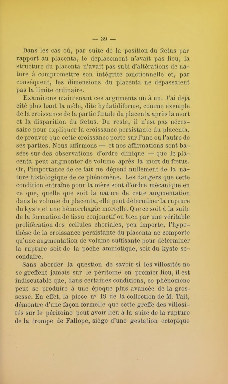 Dans les cas où, par suite de la position du fœtus par rapport au placenta, le déplacement n'avait pas lieu, la structure du placenta n'avait pas subi d'altérations de na- ture à compromettre son intégrité fonctionnelle et, par conséquent, les dimensions du placenta ne dépassaient pas la limite ordinaire. Examinons maintenant ces arguments un à un. J'ai déjà cité plus haut la môle, dite hydatidiforme, comme exemple de la croissance de la partie fœtale du placenta après la mort et la disparition du fœtus. Du reste, il n'est pas néces- saire pour expliquer la croissance persistante du placenta, de prouver que cette croissance porte sur l'une ou l'autre de ses parties. Nous affirmons — et nos affirmations sont ba- sées sur des observations d'ordre clinique — que le pla- centa peut augmenter de volume après la mort du fœtus. Or, l'importance de ce fait ne dépend nullement de la na- ture histologique de ce phénomène. Les dangers que cette condition entraîne pour la mère sont d'ordre mécanique en ce que, quelle que soit la nature de cette augmentation dans le volume du placenta, elle peut déterminer la rupture du kyste et une hémorrhagie mortelle. Que ce soit à la suite de la formation de tissu conjonctif ou bien par une véritable prolifération des cellules choriales, peu importe, l'hypo- thèse de la croissance persistante du placenta ne comporte qu'une augmentation de volume suffisante pour déterminer la rupture soit de la poche amniotique, soit du kyste se- condaire. Sans aborder la question de savoir si les villosités ne se greffent jamais sur le péritoine en premier lieu, il est indiscutable que, dans certaines conditions, ce phénomène peut se produire à une époque plus avancée de la gros- sesse. En effet, la pièce n° 19 de la collection de M. Tait, démontre d'une façon formelle que cette greffe des villosi- tés sur le péritoine peut avoir lieu à la suite de la rupture de la trompe de Fallope, siège d'une gestation ectopique