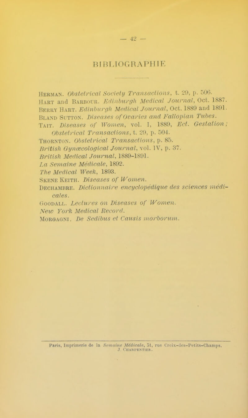 BIBLIOGRAPHIE Herman. Obstétrical Society Transactions, t. 29, p. 500. Hart and Baebour. Ediriburgh Médical Journal, Oct. 1887. Berry Hart. Edinburgh Médical Journal, Oct. 1889 and 1891. Bland Sdtton. Diseases ofOvaries and Fallopian Tubes. Tait. Diseases of Women, vol. I, 1889, Ed. Gestation; Obstétrical Transactions, t. -21.). p. 504. Thornton. Obstétrical Transactions, p. 85. British Gynœcological Journal, vol. IV, p. 37. British Médical Journal, 1889-1891. La Semaine Médicale, 1892. The Médical Week, 1893. Skene Keith. Diseases of Women. Dechamhre. Dictionnaire encyclopédique des sciences médi- cales. Goodall. Lectures on Diseases of Women. New York Médical Record. Morgagni . De Sedibus et Causis morborum. Paris, Imprimerie de la Semaine Médicale, 31, rue Croix-iles-Petits-Champs. J. Charpentier.