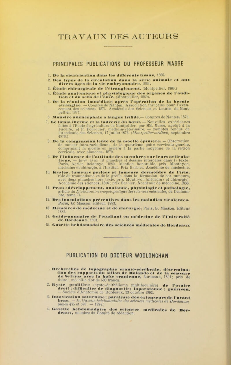 TRAVAUX DES AUTEURS PRINCIPALES PUBLICATIONS DU PROFESSEUR MASSE 1. »<■ lu cicatrisation dans les différend tissus, 1866. 2. i><» types de la circulation duns la série animale cl aux divers Ages «le la vie embryonnaire. 1866, 3. Etude chirurgicale «le l'étranglement. (Montpellier, 186(1) 4. Étude anatomique et physiologique «les organes «le l'audi- tion «>i «lu s«>iis «l«' l'ouïe. (Montpellier, 1869). 5. Ile la réunion immédiate après l'opération «le la hernie étranglée. —Congres do Nantes; Association française pour l'avan cernent des sciences. 1875 Académie des Sciences et Lettres de Mont- pellier. 1877. fi. Monstre aneneéphale à langue ii'ill«l«'.— Congrès de Nanti s. 1875. 7. e.c tœnla inerme <■! lu ladrerie «lu bœuf.— Nouvelles expériences laites à l'Ecole d'agriculture de Mont|iellier, par MM. Masse, agrégé à la Faculté, et P. Pourqoier, médecin-vétérinaire. — Comptes rendus de l'Académie des Sciences, 17 juillet 1876. {Montpelliermédical, septembre 1876.) 8. Il»' lu compression l«*iit«* «le lu moelle épinière. — Observation de tumeur intra-rachidienne d : la quatrième paiic cervicale gauche, comprimant la moelle en arriére à la partie moyenne de la région cervicale, avec planches. 1879. 9. lie l'influence «le l'attitude «les membres sur leurs articula- tions. — In-8 avec 18 planches et dessins intercalés dans 1: texte. Paris, Adrien Itelahaye, 1880. Mention honorable, prix Monthyon, médecine et chirurgie, à l'Institut. Prix Barbier, Académie de médecine. 10. Kystes, tumeurs perlées <>( tumeurs dermoïdes «le l'iris, rôle du traumatisme et de la grelïe dans la formation de ces tumeurs, avec deux planches hors texte, prix Monlhyon (médecin : et chirurgie). Académie des sciences, 18s6 ; prix Barbier, Académie de médecine, 1886. 11. l'eau r développement, anatomie, physiologie et pat i«olo£i<>, article du Dictionna ire encyclopédique des sciences médicales, de Decham- bre, tome 74. 12. li«'* inoculations préventives dans les maladies virulentes. Paris, G~ Masson, éditeur, 1883. 13. Mémoires «l«* iii«;«l«>eiii<* <«l «!«' chirurgie, Paris, G. Masson, éditeur 1885. 11. Guide-annuaire «le l'étudiant en médecine «le l'Université «le lt«tr«leuu\. 1893. 15 Gaeette hebdomadaire «i«'s sciences médicales de Bordeaux PUBLICATION DU DOCTEUR W00L0NGHAN . Recherches «le topographie cranio-cérébrale, détermina- tion des rapports du sillon «le Huluiwlo et «le la scissure de Sylvius avec lu botte crânienne, Bordeaux, 1891; prix de thèse ; médaille d'or de 500 l'rancs. 2. Kyste prolifère (cysto-épithélioma multiloeulaire) de l'ovaire droit ; difficultés de diagnostic; laparotomie; guérison. — Société d'Anatomie de Bordeaux, 23 octobre 1893. 3. Intoxication saturnine; paralysie des extenseurs de l'avant lu-us. — In Gazeur hebdomadaire des sciences médicales de Bordeaux pages 415 et 526. — 1884.) I, Gazette hebdomadaire «les sciences médicales de llor- «leuuv. membre du Comité de rédaction.