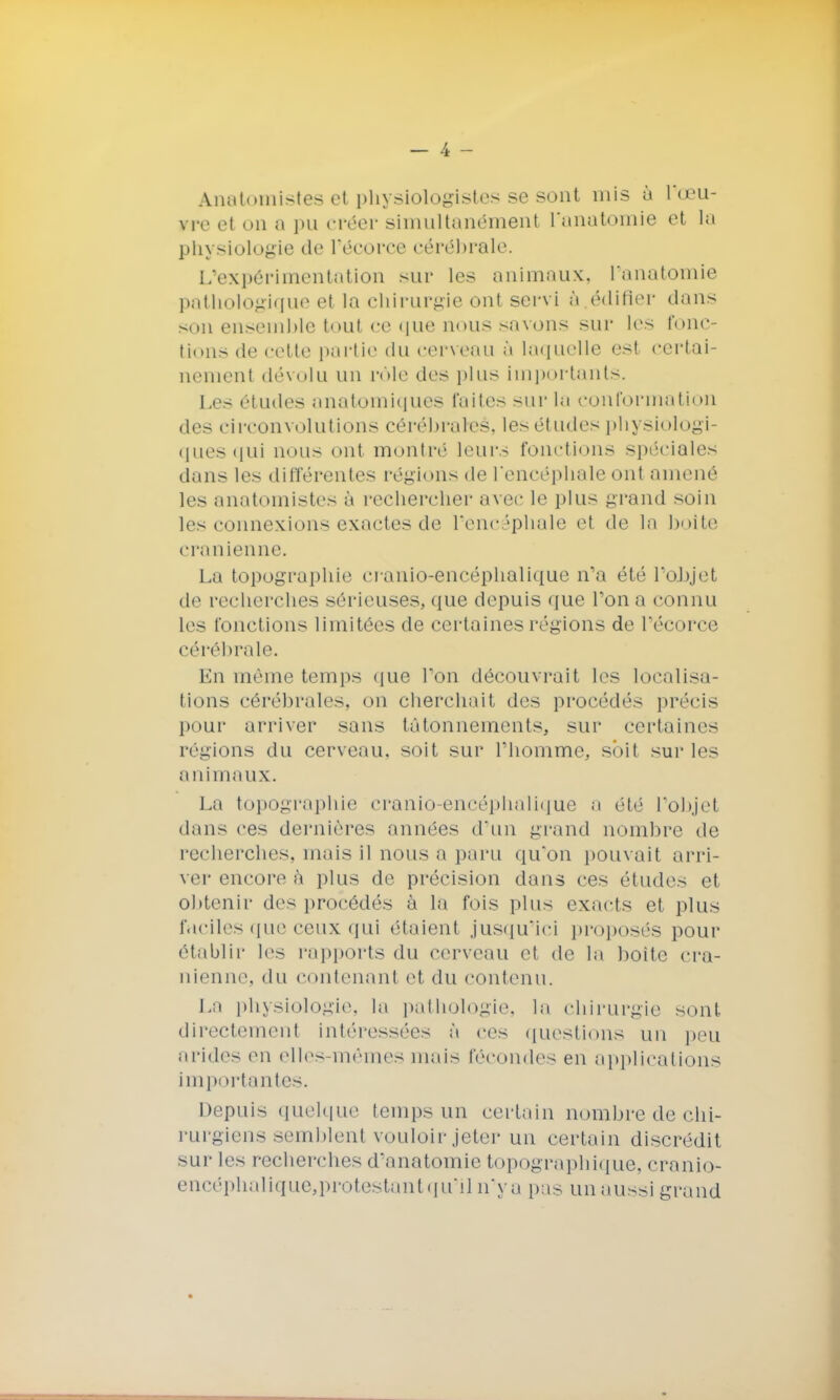 Anatoniistes et physiologistes se sont mis à l'œu- rre et on a pu créer simultanément l'anatomie et la physiologie de Pécorce cérébrale. L'expérimentation sur les animaux, Panatomie pathologique et la chirurgie ont servi à édifier dans son ensemble tout ce que nous savons sur les fonc- tions de cette partie du cerveau a laquelle est certai- nement dévolu un rôle des plus importants. Les études anatoiniques laites sur la conformation des circonvolutions cérébrales, les études physiologi- ques qui nous ont montré leurs fonctions spéciales dans les différentes régions de l'encéphale ont amené les anatoniistes à rechercher avec le plus grand soin les connexions exactes de l'encéphale et de la boite crânienne. La topographie cranio-encéphalique n'a été l'oJjjct de recherches sérieuses, que depuis que l'on a connu les fonctions limitées de certaines régions de l'écorce cérébrale. En même temps que Ton découvrait les localisa- tions cérébrales, on cherchait des procédés précis pour arriver sans tâtonnements, sur certaines régions du cerveau, soit sur l'homme, soit sur les animaux. La topographie cranio-encéphalique a été Pobjel dans ces dernières années d'un grand nombre de recherches, mais il nous a paru qu'on pouvait arri- ver encore à plus de précision dans ces études et obtenir des procédés à la fois plus exacts et plus faciles que ceux qui étaient jusqu'ici proposés pour établir les rapports du cerveau et de la boite crâ- nienne, du contenant et du contenu. La physiologie, la pathologie, la chirurgie sont directement intéressées à ces questions un peu arides eu elles-mêmes mais fécondes en applications importantes. Depuis quelque temps un certain nombre de chi- rurgiens semblenl vouloir jeter un certain discrédit sur les recherches d'anatomie topographique, cranio- encéphalique,protestant qu'il n'ya pas un aussi grand