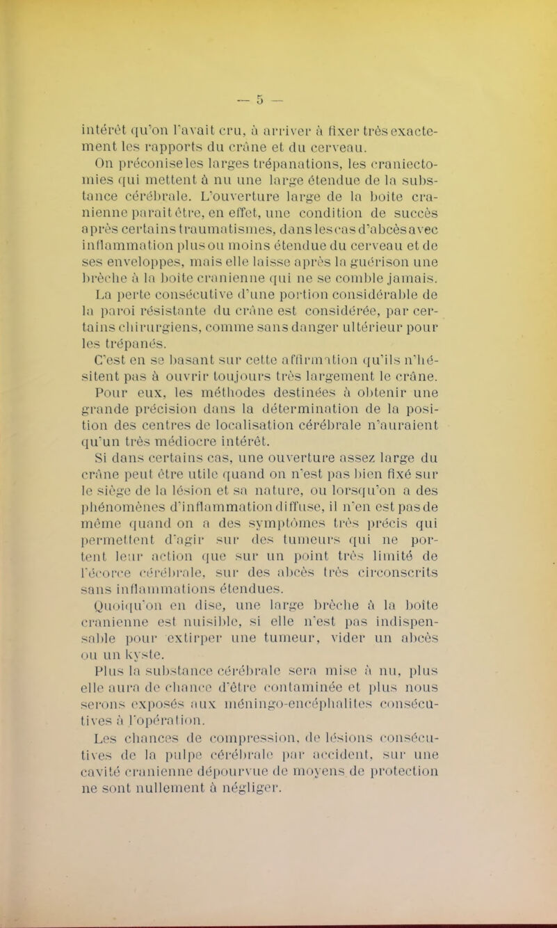 intérêt qu'on l'avait cru, à arriver à fixer très exacte- ment les rapports du crâne et du cerveau. On préconiseles larges trépanations, les craniecto- mies qui mettent à nu une large étendue de la subs- tance cérébrale. L'ouverture large de la boite crâ- nienne parait être, en effet, une condition de succès après certains traumatismes, dansIescasd'abcèsavec inflammation plusou moins étendue du cerveau et de sos enveloppes, niais elle laisse après la guérison une brèche à la boite crânienne qui ne se comble jamais- La perte consécutive d'une portion considérable de la paroi résistante du crème est considérée, par cer- tains chirurgiens, comme sans danger ultérieur pour les trépanés. C'est en se basant sur cette affirmation qu'ils n'hé- sitent pas à ouvrir toujours très largement le crâne. Pour eux, les méthodes destinées à obtenir une grande précision dans la détermination de la posi- tion des centres de localisation cérébrale n'auraient qu'un très médiocre intérêt. Si dans certains cas, une ouverture assez large du crâne peut être utile quand on n'est pas bien fixé sur le siège de la lésion et sa nature, ou lorsqu'on a des phénomènes d'inflammation diffuse, il n'en estpasde même quand on a des symptômes très précis qui permettent d'agir sur des tumeurs qui ne por- tent leur action que sur un point très limité de l'êcorce cérébrale, sur des abcès très circonscrits sans inflammations étendues. Quoiqu'on en dise, une large brèche à la boîte crânienne est nuisible, si elle n'est pas indispen- sable pour extirper une tumeur, vider un abcès ou un kyste. Plus la substance cérébrale sera mise à nu. plus elle aura de chance d'être contaminée et plus nous serons exposés aux méningo-encéphalites consécu- tives à l'opération. Les chances de compression, de lésions consécu- tives de la pulpe cérébrale par accident, sur une cavité crânienne dépourvue de moyens de protection ne sont nullement à négliger.