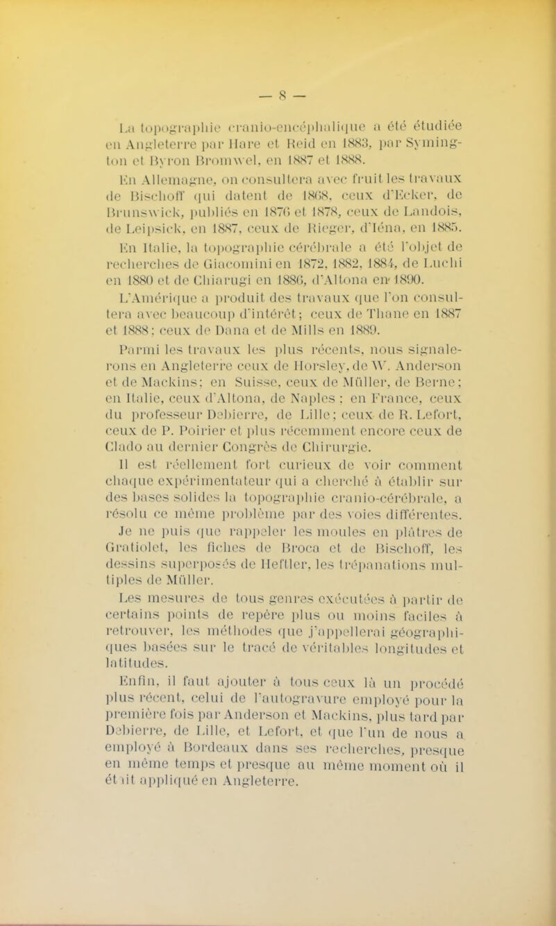 La topographie cranio-encéphalique a été étudiée en Angleterre par Mare et Reid en 1883, par Syming- ton ei Byron Bromwel, en 1887 el 1888. En Allemagne, on consultera avec fruit les travaux de Bischoff qui datent de 1868, ceux d'Ecker, de Brunswick, publiés en 1876 et 1878, ceux de Landois, de Leipsick, en 1887, ceux de Rieger, d'Iéna, en 188.). Lu Italie, la topographie cérébrale u été l'objet de recherches de Giacominien 1X72. 1882, 1884, de Luchi en 1880 et de Chiarugi en 188(5, d'Altona en 1890. L'Amérique a produit des travaux que l'on consul- tera avec beaucoup d'intérêt; ceux de Thane en 1887 et 1888; ceux de Dana el do Mills en 188!). Parmi les travaux les plus récents, nous signale- rons en Angleterre ceux de Horsley,de w. Anderson el de Mackins; en Suisse, ceux de Mûller, de Berne; en Italie, ceux d'Altona, de Naples : en France, ceux du professeur Debierre, de Lille : ceux de Et Le fort, ceux de P. Poirier el plus récemmenl encore ceux de Clado au dernier Congrès de Chirurgie. 11 est réellement fort curieux de voir comment chaque expérimentateur qui a cherché à établir sur des bases solides la topographie cranio-eérébralo. a résolu ce même problème per des voies différentes. Je ne puis que rappeler les moules en plâtres de Gratiolet, les fiches de Broca et de Bischoff, les dessins superposés de Heftler, les trépanations mul- tiples de Mûller. Les mesures de tous genres exécutées à partir de certains points de repère plus ou moins faciles à retrouver, les méthodes que j'appellerai géographi- ques basées sur le tracé de véritables longitudes et latitudes. Enfin, il faut ajouter à tous ceux là un procédé plus récent, celui de l'autogravure employé pour la première l'ois par Anderson ei Mackins, plus tard par Debierre, de Lille, et Lefort. et que l'un de nous a employé à Bordeaux dans ses recherches, presque en même temps et presque au même moment où il était appliqué en Angleterre.