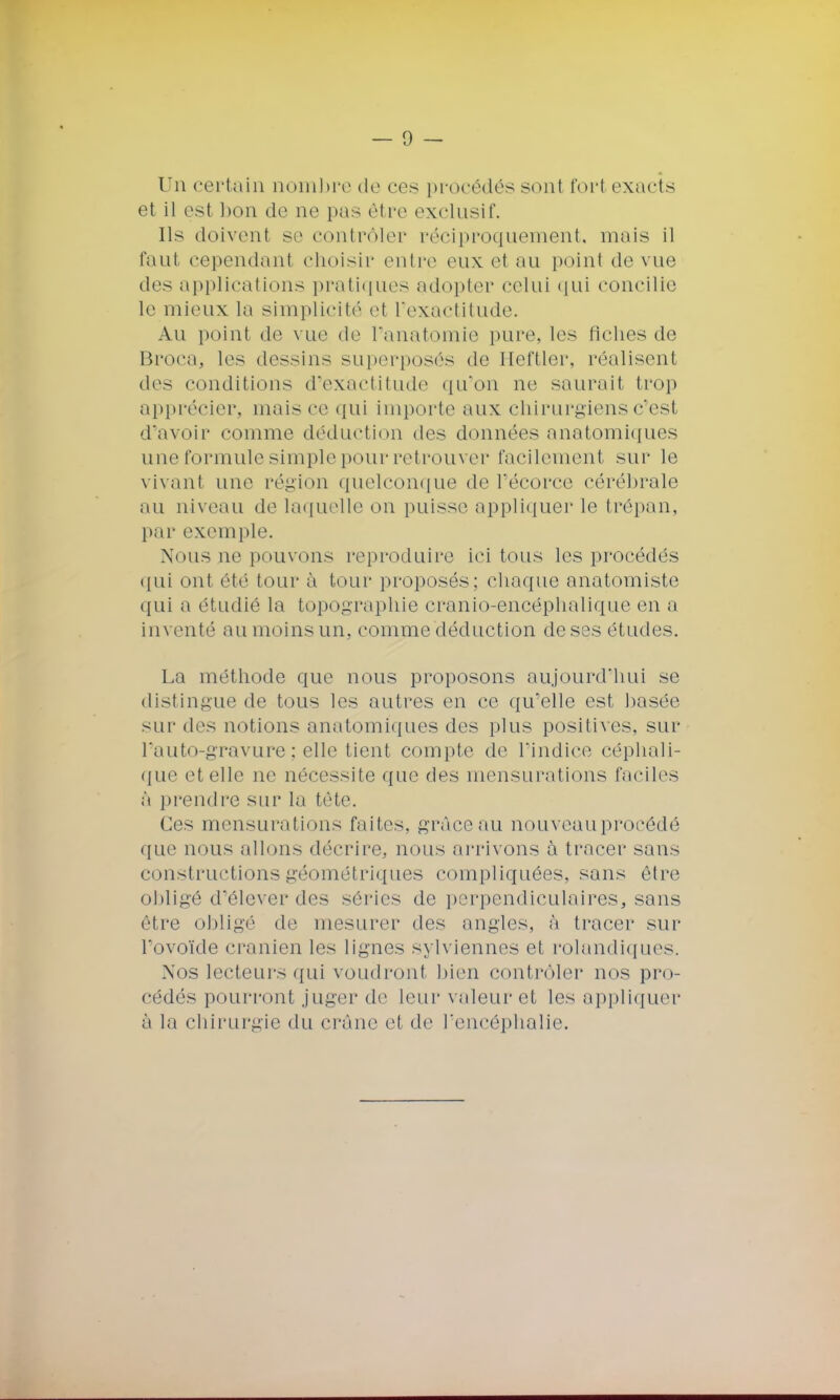 Un certain nombre de ces procédés sont fort exacts et il est bon de ne pas être exclusif. Ils doivent se contrôler réciproquement, mais il faut cependant choisir entre eux el au point de vue des applications pratiques adopter celui qui concilie le mieux la simplicité et l'exactitude. Au point de vue de Panatomie pure, les fiches de Broca, les dessins superposés de Heftler, réalisent des conditions d'exactitude qu'on ne saurait trop apprécier, mais ce qui importe aux chirurgiens c'est d'avoir comme déduction des données anatomiques une formule simple pour retrouver facilement sur le vivant une région quelconque de Pécorce cérébrale au niveau de laquelle on puisse appliquer le trépan, par exemple. Nous ne pouvons reproduire ici tous les procédés qui onl été tour à tour proposés; chaque anatomiste qui a étudié la topographie cranio-encéphalique en a inventé au moins un, comme déduction de ses études. La méthode que nous proposons aujourd'hui se distingue de tous les autres en ce qu'elle est basée sur des notions anatomiques des plus positives, sur Pauto-gravure; elle tient compte de l'indice céphali- que et elle ne nécessite que des mensurations faciles à prendre sur la tête. Ces mensurations faites, grâceau nouveau procédé que nous allons décrire, nous arrivons à tracer sans constructions géométriques compliquées, sans être obligé d'élever des séries de perpendiculaires, sans être obligé de mesurer des angles, à tracer sur l'ovoïde crânien les lignes sylviennes et rolandiques. Nos lecteurs qui voudront bien contrôler nos pro- cédés pourront juger de leur valeur et les appliquer à la chirurgie du crâne el de Pencéphalie.