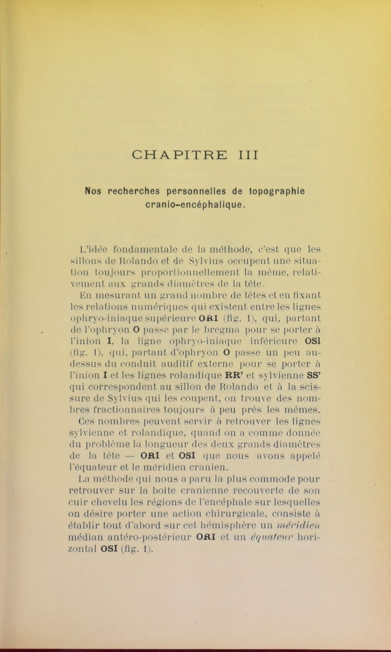 Nos recherches personnelles de topographie cranio-encéphalique. L'idée fondamentale de la méthode, c'est que les sillons de Rolando et de Sylvius occupent une situa- tion toujours proportionnellement la même, relati- vement aux grands diamètres de la tête. En mesurant un grand nombre de têtes et en fixant les relations numériques qui existent entre les lignes ophryo-iniaquesupérieure OUI (fig. I), qui, partant de l'ophryon O passe par le bregma pour se porter à l'inion I. la ligne ophryo-iniaque inférieure OS1 (fig. i i. qui, partant d'ophryon O passe un peu au- dessus du conduit auditif externe pour se porter à l'inion I el les lignes rolandique RR' et sylvienne SS' qui correspondent au sillon de Rolando et, à la scis- sure de Sylvius qui les coupent, on trouve des nom- bres fractionnaires toujours à peu près les mêmes. Os nombres peuvent servir à retrouver les lignes sylvienne et rolandique, quand on a comme donnée du problème la longueur des deux grands diamètres de la tête — ORI et osi que nous axons appelé l'équateur et le méridien crânien. La méthode qui nous a paru la plus commode pour retrouver sur la boite crânienne recouverte de son cuir chevelu les régions de l'encéphale sur lesquelles on désire porter une action chirurgicale, consiste à établir tout d'abord sur cet hémisphère un méridien médian antéro-postérieur ORi et un équateur hori- zontal OSI (fig. 1).