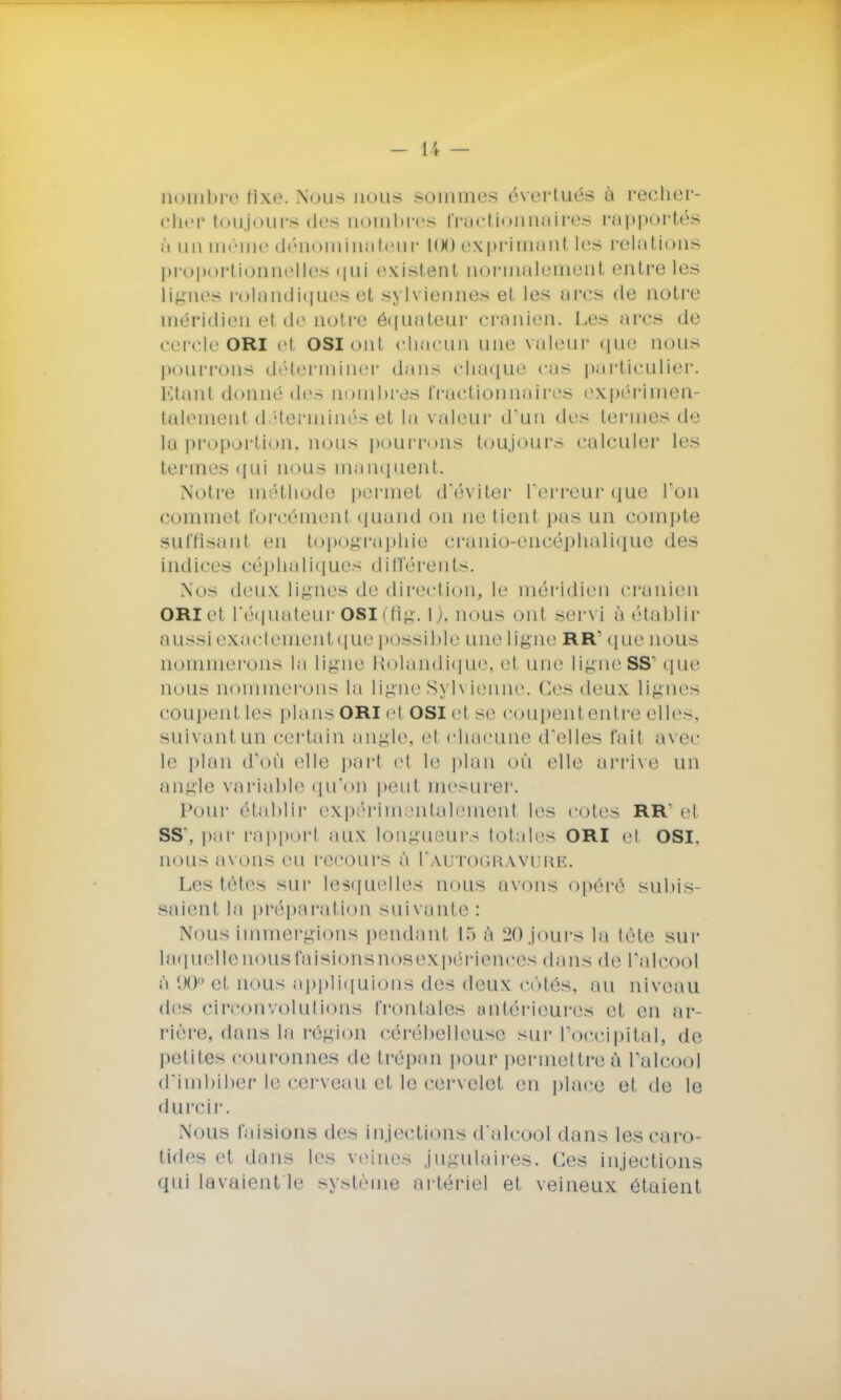 nombre fixe. Nous nous sommes évertués à recher- cher toujours des nombres fractionnaires rapportée ô un même dénominateur KM) exprimant les relations proportionnelles qui existent normalement entre les lignes rolandiques et sylviennes et les arcs de notre méridien et de notre ôquateur crânien. Les ares de cercle ori et osioni chacun une valeur que nous pourrons déterminer dans chaque cas particulier. Etant donné des nombres fractionnaires expérimen- talement déterminés et la valeur d'un des termes de la proportion, nous pourrons toujours calculer les termes qui nous manquent. Notre méthode permet d'éviter l'erreur que l'on commet forcément quand on ne tient pas un compte suffisant en topographie cranio-encéphalique des indices céphaliques différents. Nos deux lignes de direction, le méridien crânien ori et l'équateur OSI (fig. l j, nous ont servi à établir aussi exactement que p< >ssible une ligne RR que nous nommerons la ligne Rolandique, el une ligneSS1 que nous nommerons ta ligne Sylvienne. Ces deux lignes cou peut les plans ori el osi et se coupent entre elles, suivant un certain angle, et chacune d'elles l'ait avee le plan d'où elle part et le plan où elle arrive un angle variable qu'on peut mesurer. Pour établir expérimentalement les cotes RR' el ss\ par rapport aux longueurs totales ori et osi. nous avons eu recours à I'autogravurk. Les têtes sur lesquelles nous avons opéré subis- saient la préparation suivante: Nous immergions pendant 15 à 20 jours la téte sur laq uelte nous faisions nos expériences dans de Palcool ô 90° el nous appliquions des deux côtés, au niveau des circonvolutions frontales antérieures et en ar- rière, dans la région cérébelleuse sur l'occipital, de petites couronnas de trépan pour permettre à l'alcool d'imbiber le cerveau et le cervelet en place et de le durcir. Nous faisions des injections d'alcool dans Les caro- tides et dans les veines jugulaires. Ces injections qui lavaient le système artériel et veineux étaient