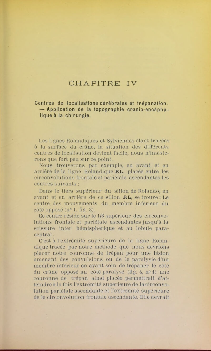 Centres de localisations cérébrales et trépanation. — Application de la topographie cranio-encépha- lique à la chirurgie. Les lignes Rolandiques et Sylviennes étant tracées à la surface du crâne, la situation des différents centres de localisation devient facile, nous n'insiste- rons que fort peu sur ce point. Nous trouverons par exemple, en avant et en arrière de la ligne Rolandique RL, placée entre les circonvolutions frontale et pariétale ascendantes les centres suivants : Dans le tiers supérieur du sillon de Rolando, en avant et en arrière de ce sillon RL, se trouve: Le centre des mouvements du membre inférieur du côté opposé (n° 1, flg. 3). Ce centre réside sur le 1/3 supérieur des circonvo- lutions frontale et pariétale ascendantes jusqu'à la scissure inter hémisphérique et au lobule para- central . C'est à l'extrémité supérieure de la ligne Rolan- dique tracée par notre méthode que nous devrions placer notre couronne de trépan pour une lésion amenant des convulsions ou de la paralysie d'un membre inférieur en ayant soin de trépaner le côté du crâne opposé au côté paralysé (flg. /*, n° 1) une couronne de trépan ainsi placée permettrait d'at- teindre à la fois l'extrémité supérieure de lacirconvo^ lution pariétale ascendante et l'extrémité supérieure de la circonvolution frontale ascendante. Elle devrait