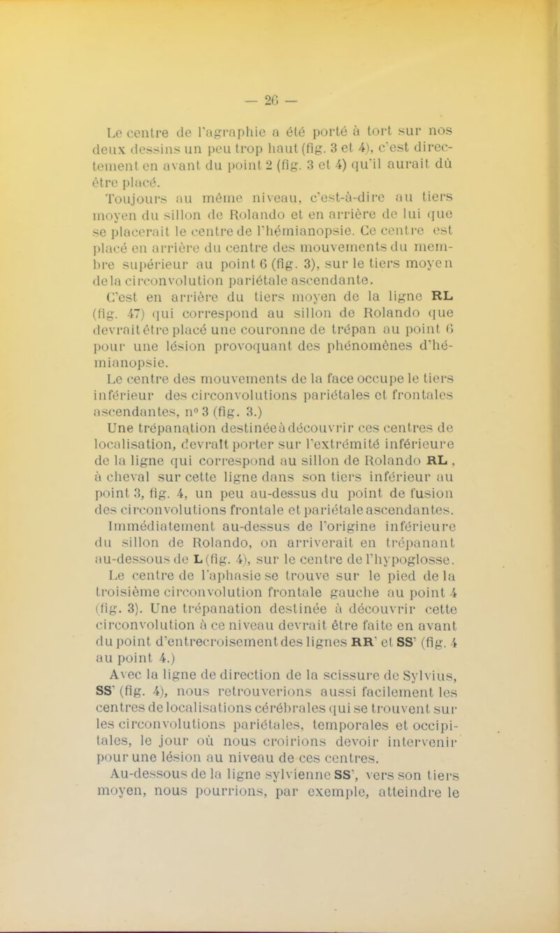 Le centre de l'agraphie a été porté à tort sur nos deux dessins un peu trop haut (fig. 3 et 4), c'est direc- tement en avant du point 2 (fig. 3 et 4) qu'il aurait dû être placé. Toujours au môme niveau, c'est-à-dire au tiers moyen du sillon de Rolando et en arrière de lui que se placerait le centre de l'hémianopsie. Ce centre est placé en arrière du eentre des mouvements du mem- bre supérieur au point 6 (fig. 3), sur le tiers moyen delà circonvolution pariétale ascendante. C'est en arrière du tiers moyen de la ligne RL (flg. 47) qui correspond au sillon de Rolando que devrait être placé une couronne de trépan au point <> pour une lésion provoquant des phénomènes d'hé- mianopsie. Le centre des mouvements de la face occupe le tiers inférieur des circonvolutions pariétales et frontales iiscendantes, n° 3 (flg. 3.) Une trépanation destinéeàdécouvrir ces centres de localisation, devrait porter sur l'extrémité inférieure de la ligne qui correspond au sillon de Rolando RL . à cheval sur cette ligne dans son tiers inférieur au point 3, fig. 4, un peu au-dessus du point de fusion des circonvolutions frontale et pariétale ascendantes. immédiatement au-dessus de l'origine inférieure du sillon de Rolando, on arriverait en trépanant au-dessous de L(flg. 4), sur le centre de l'hypoglosse. Le centre de l'aphasie se trouve sur le pied delà troisième circonvolution frontale gauche au point 4 (fig. 3). Une trépanation destinée à découvrir cette circonvolution à ce niveau devrait être faite en avant du point d'entrecroisementdes lignes RR' et SS' (fig. \ au point 4.) Avec la ligne de direction de la scissure de Sylvius, SS' (fig. 4), nous retrouverions aussi facilement les centres délocalisations cérébrales qui se trouvent sur les circonvolutions pariétales, temporales et occipi- tales, le jour où nous croirions devoir intervenir pour une lésion au niveau de ces centres. Au-dessous de la ligne sylvienne SS', vers son tiers moyen, nous pourrions, par exemple, atteindre le