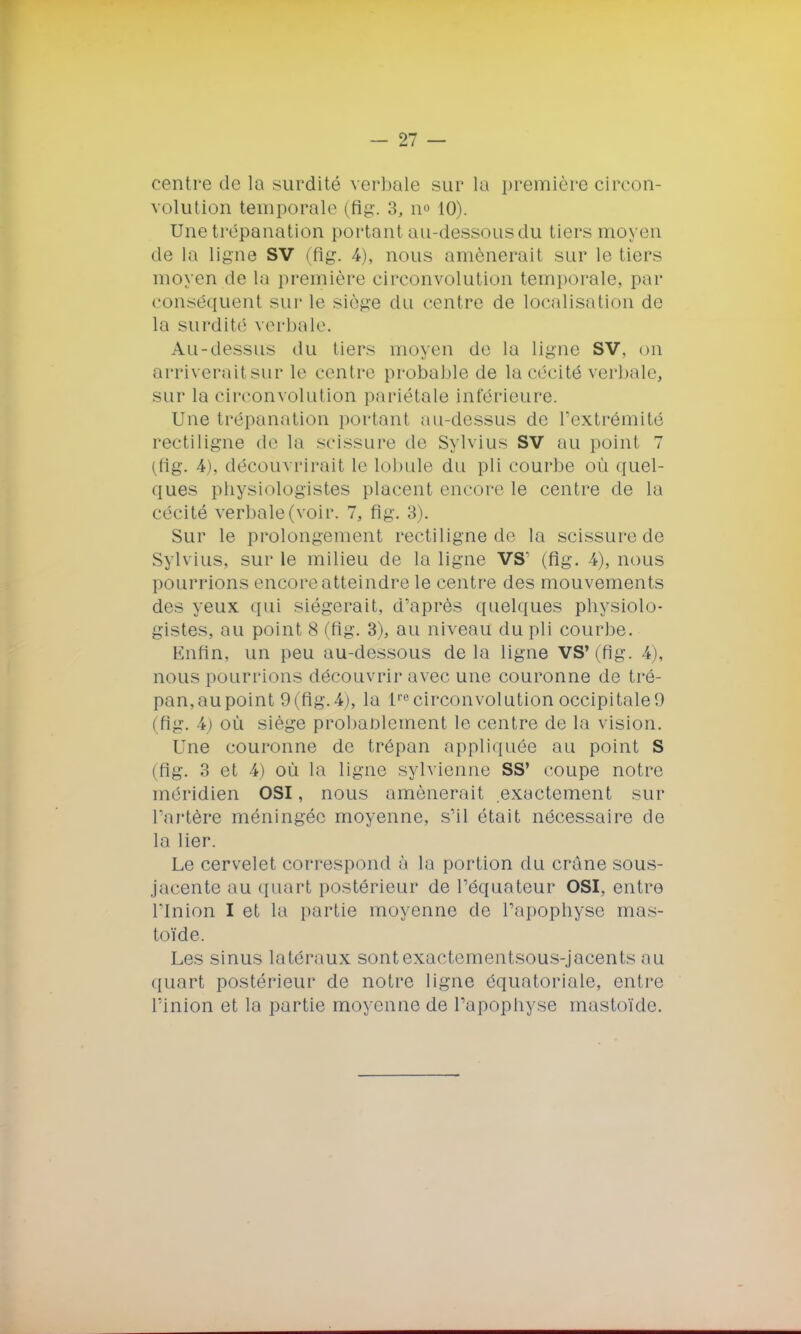 < (Mitre de la surdité verbale sur la première circon- volution temporale (fig. 3, n° 10). Une trépanation portant au-dessous du tiers moyen de la ligne SV (fig. 4), nous amènerait sur le tiers moyen de la première circonvolution temporale, par conséquent sur le siège du contre de localisation de la surdité verbale. A.u-dessus du tiers moyen de la ligne SV, on arriveraitsur le centre probable de la cécité verbale, sur la circonvolution pariétale inférieure. Une trépanation portant au-dessus de l'extrémité rectiligne de la scissure de Sylvius SV au point 7 (fig. 4). découvrirait le lobule du pli courbe où quel- ques physiologistes placent encore le centre de la cécité verbale (voir. 7, fig. 3). Sur le prolongement rectiligne de la scissure de Sylvius, sur le milieu de la ligne VS' (fig. 4), nous pourrions encore atteindre le centre des mouvements des yeux qui siégerait, d'après quelques physiolo- gistes, au point 8 (fig. 3), au niveau du pli courbe. Enfin, un peu au-dessous delà ligne VS* (fig. 4), nous pourrions découvrir avec une couronne de tré- pan,aupoint 9(fig.4), la lre circonvolution occipitale 9 ( fig. 4) où siège probablement le centre de la vision. l ue couronne de trépan appliquée au point S (fig. 3 et 4) où la ligne sylvienne SS' coupe notre méridien OSI, nous amènerait exactement sur l'artère méningée moyenne, s'il était nécessaire de la lier. Le cervelet correspond à la portion du crâne sous- jacente au quart postérieur de l'équateur OSI, entre l'Inion I et la partie moyenne de l'apophyse mas- toïde. Les sinus latéraux sontexactementsous-jacents au quart postérieur de notre ligne équatoriale, entre l'inion et la partie moyenne de l'apophyse mastoïde.