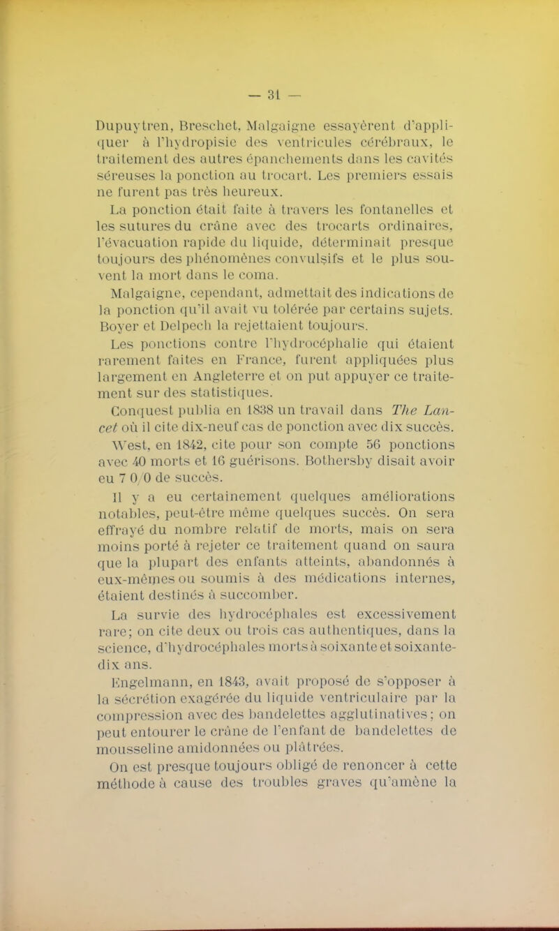 Dupuytren, Breschet, Malgaigne essayèrent d'appli- quer à l'hydropisie des ventricules cérébraux, le traitement des autres épanchements dans les cavités séreuses la ponction au trocart. Les premiers essais ne furent pas très heureux. La ponction était faite à travers les fontanelles et les sutures du crâne avec des troearts ordinaires, l'évacuation rapide du liquide, déterminait presque toujours des phénomènes convulsifs et le plus sou- vent la mort dans le coma. Malgaigne, cependant, admet tait des indications de la ponction qu'il avait vu tolérée par certains sujets. Boyer et Delpeeh la remettaient toujours. Les ponctions contre l'hydrocéphalie qui étaient rarement faites en France, furent appliquées plus largement en Angleterre et on put appuyer ce traite- ment sur des statisl iques. Conques! publia en 1838 un travail dans The Lan- cet où il cite dix-neuf cas de ponction avec dix succès. West, en 1842, cite pour son compte 56 ponctions avec 40 morts et 16 guérisons. Bothersby disait avoir eu 7 0/0 de succès. 11 y a eu certainement quelques améliorations notables, peut-être même quelques succès. On sera effrayé du nombre relatif de morts, mais on sera moins porté à rejeter ce traitement quand on saura que la plupart des enfants atteints, abandonnés à eux-mêmes ou soumis à des médications internes, étaient destinés à succomber. La survie des hydrocéphales est excessivement rare; on cite deux ou trois cas authentiques, dans la science, d'hydrocéphales mortsà soixante et soixante- dix ans. Engelmann, en 1843, avait proposé de s'opposer à la sécrétion exagérée du liquide ventriculaire par la compression avec des bandelettes agglutinatives; on peut entourer le crâne de l'enfant de bandelettes de mousseline amidonnées ou plâtrées. On est presque toujours obligé de renoncer à cette méthode à cause des troubles graves qu'amène la