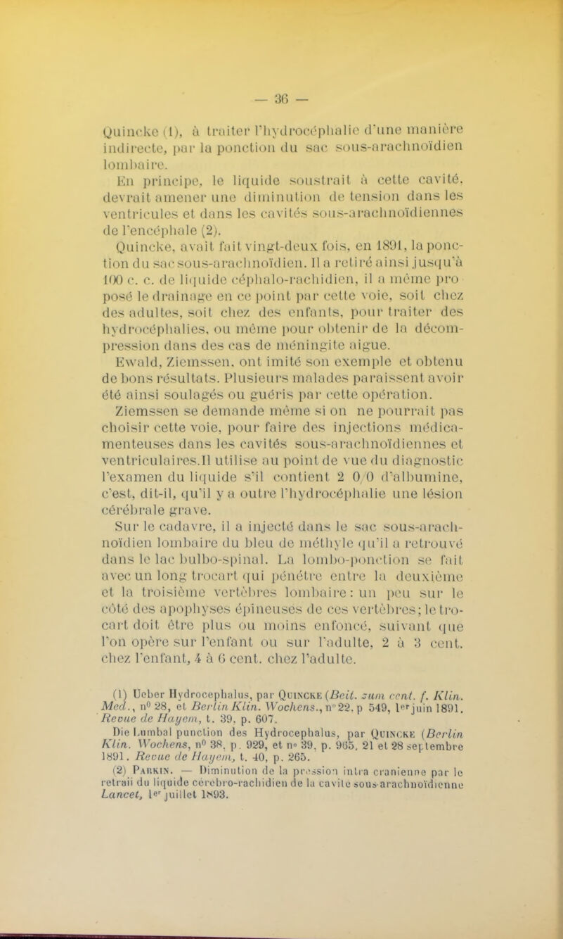 Uuineke (1), à traiter4 Phydroeéphalfe d'une manière indirecte, par la ponction du sac sous-arachnoïdien lombaire. En principe, le liquide soustrait à cette cavité, devrait amener une diminution de tension dans les ventricules et dans les cavités sous-arachnoïdiennes de l'encéphale (2), Quincke, avait fait vingt-deux fois, en 1891, la ponc- tion du sac sous-arachnoïdien. lia retiré ainsi jusqu'à 100c. c. de liquide céphalo-rachidien, il a même pro posé le drainage en ce point par cette voie, soit chez des adultes, soit chez des (Mitants, pour traiter des hydrocéphalies, ou même pour obtenir de la décom- pression dans des cas de méningite aiguë. Ewald, Zieinssen. ont imité son exemple et obtenu de bons résultats. Plusieurs malades paraissenl avoir été ainsi soulagés ou guéris par cette opération. Ziemssen se demande même si on ne pourrait pas choisir cette voie, pour faire des injections médica- menteuses dans les cavités sous-arachnoïdiennes et ventriculaires.il utilise au point de vue du diagnostic l'examen du liquide s'il contient 2 0 0 d'albumine, c'est, dit-il, qu'il y a outre l'hydrocéphalie une lésion cérébrale grave. Sur le cadavre, il a injecté dans le sac sous-arach- noïdien lombaire du bleu de méthyle qu'il a retrouvé dans le lac bulbo-spinal. La lombo-ponction se fail avecÛn long trocart qui pénétre entre la deuxième et la troisième vertèbres lombaire: un peu sur le côté des apophyses épineuses de ces vertèbres; le tro- cart doit être plus ou moins enfoncé, suivant que l'on opère sUr Penfanl ou sur l'adulte, 2 à 3 cent chez l'enfant, 4 à 6 cent, chez l'adulte. (1) Ueber Hydroceplmlus, par Quincke (Beit. sum cent. f. Klin. Mcd., n° 28, ët Berlin Klin. Wochcns., n°22. p 549, lprjuin 1891. licoue de Hayein, t. 89, p. 607. Die Lnmbal punclion des Hydrocephalus, par Quincke (Berlin Klin. W'ochens, n° 38. p. 929, et n» 39. p. 9(35. 21 el 28 septembre 1891. Reçue de Hayem, t. 40, p. 265. (2) Pap.kin. — Diminution de la pression inlia crânienne par le retraii du liquide cerebro-racliidien de la ca vile soua-araclinoïdienne Lancet, ler juillet 1*93.