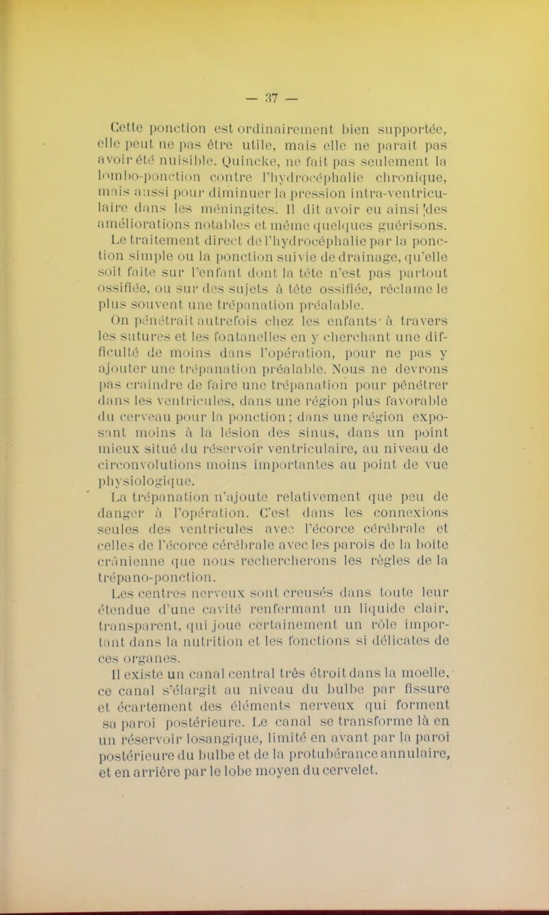 Cette ponction est ordinairement bien supportée, elle peut ne pas être utile, mais elle ne parait pas avoir été nuisible. Quincke, ne fait pas seulement La lombo-ponction contre l'hydrocéphalie chronique, niais aassi pour diminuer la pression intra-ventricu- laire dans les méningites. 11 dit avoir eu ainsi Mes améliorations notables et môme quelques guêrisoiis. Le traitement direct de l'hydrocéphalie par la ponc- tion simple ou la ponction sun ie de drainage, qu'elle soit faite sur reniant dont la tète n'est pas partout ossifiée, ou surdos sujets à tète ossifiée, réclame le plus souvent une trépanation préalable. On pénétrait autrefois chez les enfants-à travers les sutures et les fontanelles en y cherchant une dif- ficulté de moins dans l'opération, pour ne pas y ajouter une trépanation préalable. Nous ne devrons pas craindre de faire une trépanation pour pénétrer dans les ventricules, dans une région plus favorable du cerveau pour la ponction; dans une région expo- sant moins à la lésion des sinus, dans un point mieux situé du réservoir ventriculaire, au niveau de circonvolutions moins importantes au point de vue physiologique. La trépanation n'ajoute relativement que peu de danger à l'opération. C'est dans les connexions seules des ventricules ave;1 Técorce cérébrale et celles de l'écorce cérébrale avec les parois de la boite crânienne que nous rechercherons les règles de la trépano-ponction. Les centres nerveux sont creusés dans foute leur étendue d'une cavité renfermanl un liquide clair, transparent, qui joue certainement un rôle impor- tant dans la nutrition et les fonctions si délicates de ces organes. Il existe un canal central très étroit dans la moelle, ce canal s'élargit au niveau du bulbe par fissure et écartement des éléments nerveux qui forment sa paroi postérieure. Le canal se transforme là en un réservoir losangique, limité en avant par la paroi postérieure du bulbe et de la protubérance annulaire, et en arrière par le lobe moyen du cervelet.