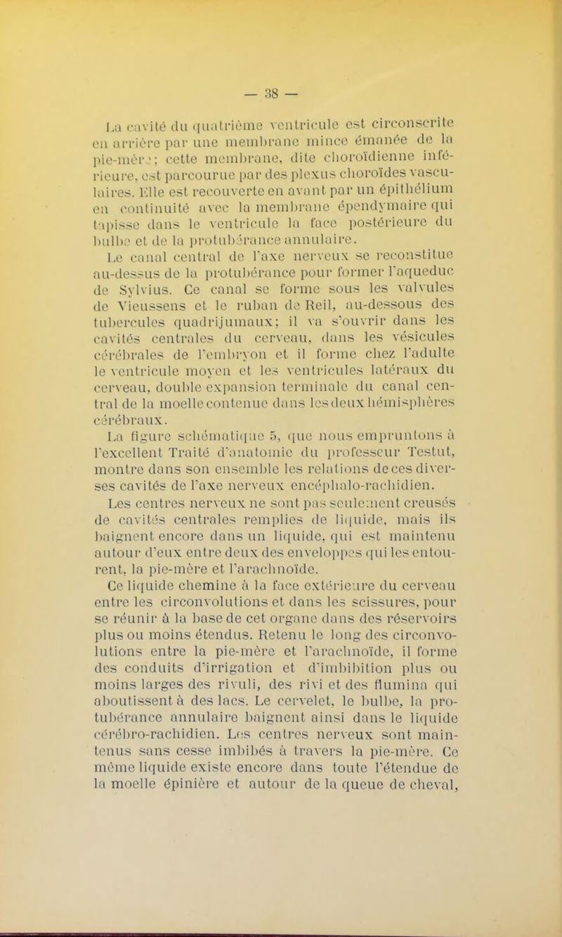 La cavité du quatrième ventricule est circonscrite en arrière par une membrane mince émanée de la pie-mèrj; cette membrane, dite clioroïdienne infé- rieure, est parcourue par des plexus choroïdes vascu- laires. Elle est recouverte en avant par un épithélium en continuité avec la membrane épendymairequi tapisse dans le ventricule la face postérieure du bulbe et de la protubérance annulaire. Le canal central de l'axe nerveux se reconstitue au-dessus de la protubérance pour former l'aqueduc de Sylvius. Ce canal se forme sous les valvules de Vieussens et le ruban de Reil, au-dessous des tubercules quadrijumaux; il va s'ouvrir dans les cavités centrales du cerveau, dans les vésicules cérébrales de l'embryon et il forme chez l'adulte le ventricule moyen et les ventricules latéraux du cerveau, double expansion terminale du canal cen- tral de la moelle contenue dans les deux hémisphères cérébraux. La ligure schématique 5, que nous empruntons à l'excellent Traité d'anatomie du professeur Testut, montre dans son ensemble les relations deces diver- ses cavités de l'axe nerveux encéphalo-rachidien. Les centres nerveux ne sont pas seulement creusés de cavités centrales remplies de liquide, mais ils baignent encore dans un liquide, qui est maintenu autour d'eux entre deux des enveloppes qui les entou- rent, la pie-mère et l'arachnoïde. Ce liquide chemine à la face extérieure du cerveau entre les circonvolutions et dans les scissures, pour se réunir à la base de cet organe dans des réservoirs plus ou moins étendus. Retenu le long des circonvo- lutions entre la pie-mère et l'arachnoïde, il forme des conduits d'irrigation et d'imbibition plus ou moins larges des rivuli, des rivi et des flumina qui aboutissent à des lacs. Le cervelet, le bulbe, la pro- tubérance annulaire baignent ainsi dans le liquide cérébro-rachidien. Les centres nerveux sont main- tenus sans cesse imbibés à travers la pie-mère. Ce même liquide existe encore dans toute l'étendue de la moelle épinière et autour de la queue de cheval,